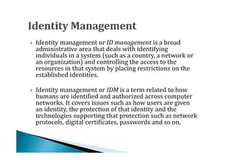 Identity management or ID management is a broad
    administrative area that deals with identifying
    individuals in a system (such as a country, a network or




    an organization) and controlling the access to the
    resources in that system by placing restrictions on the
    established identities.

    Identity management or IDM is a term related to how
    humans are identified and authorized across computer
    networks. It covers issues such as how users are given




    an identity, the protection of that identity and the
    technologies supporting that protection such as network
    protocols, digital certificates, passwords and so on.
 
