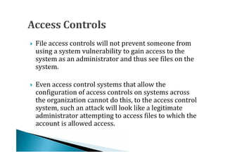 File access controls will not prevent someone from
    using a system vulnerability to gain access to the
    system as an administrator and thus see files on the




    system.

    Even access control systems that allow the
    configuration of access controls on systems across
    the organization cannot do this, to the access control




    system, such an attack will look like a legitimate
    administrator attempting to access files to which the
    account is allowed access.
 