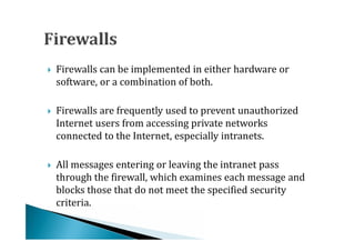 Firewalls can be implemented in either hardware or
    software, or a combination of both.





    Firewalls are frequently used to prevent unauthorized
    Internet users from accessing private networks
    connected to the Internet, especially intranets.





    All messages entering or leaving the intranet pass
    through the firewall, which examines each message and
    blocks those that do not meet the specified security





    criteria.
 