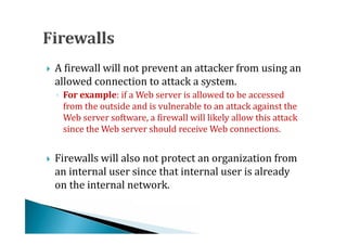 A firewall will not prevent an attacker from using an
    allowed connection to attack a system.



    ◦ For example: if a Web server is allowed to be accessed
      from the outside and is vulnerable to an attack against the
      Web server software, a firewall will likely allow this attack
      since the Web server should receive Web connections.


    Firewalls will also not protect an organization from
    an internal user since that internal user is already
    on the internal network.

 