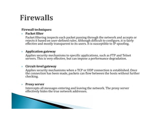 Firewall techniques:

   Packet filtering inspects each packet passing through the network and accepts or
 Packet filter


   rejects it based on user-defined rules. Although difficult to configure, it is fairly
   effective and mostly transparent to its users. It is susceptible to IP spoofing.


    Applies security mechanisms to specific applications, such as FTP and Telnet
    Application gateway

    servers. This is very effective, but can impose a performance degradation.





    Applies security mechanisms when a TCP or UDP connection is established. Once
    Circuit-level gateway

    the connection has been made, packets can flow between the hosts without further




    checking.


    Intercepts all messages entering and leaving the network. The proxy server
    Proxy server

    effectively hides the true network addresses.

 