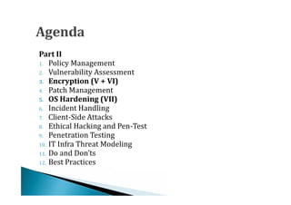 1. Policy Management
Part II

2. Vulnerability Assessment


4. Patch Management
3. Encryption (V + VI)




6. Incident Handling
5. OS Hardening (VII)


7. Client-Side Attacks
8. Ethical Hacking and Pen-Test
9. Penetration Testing
10. IT Infra Threat Modeling
11. Do and Don’ts
12. Best Practices
 