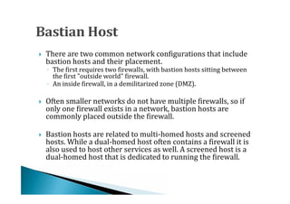 There are two common network configurations that include
    bastion hosts and their placement.
    ◦ The first requires two firewalls, with bastion hosts sitting between




      the first "outside world" firewall.
    ◦ An inside firewall, in a demilitarized zone (DMZ).

    Often smaller networks do not have multiple firewalls, so if
    only one firewall exists in a network, bastion hosts are
    commonly placed outside the firewall.





    Bastion hosts are related to multi-homed hosts and screened
    hosts. While a dual-homed host often contains a firewall it is
    also used to host other services as well. A screened host is a




    dual-homed host that is dedicated to running the firewall.
 