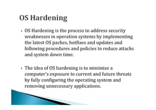 OS Hardening is the process to address security
    weaknesses in operation systems by implementing
    the latest OS paches, hotfixes and updates and





    following procedures and policies to reduce attacks
    and system down time.

    The idea of OS hardening is to minimize a
    computer's exposure to current and future threats
    by fully configuring the operating system and





    removing unnecessary applications.
 