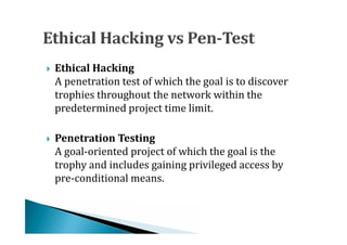 A penetration test of which the goal is to discover
    Ethical Hacking

    trophies throughout the network within the





    predetermined project time limit.


    A goal-oriented project of which the goal is the
    Penetration Testing

    trophy and includes gaining privileged access by





    pre-conditional means.
 