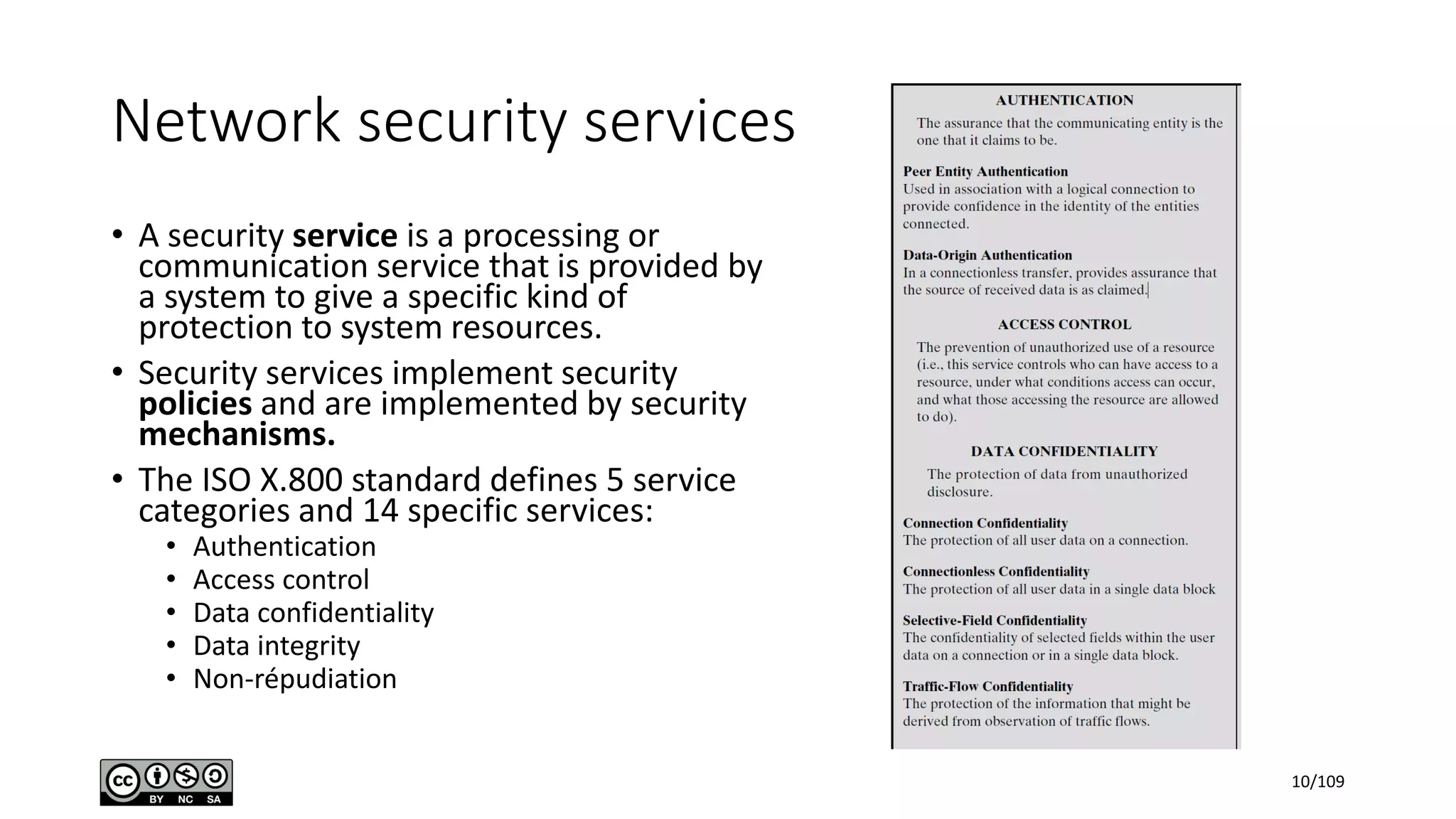 Network security services
• A security service is a processing or
communication service that is provided by
a system to give a specific kind of
protection to system resources.
• Security services implement security
policies and are implemented by security
mechanisms.
• The ISO X.800 standard defines 5 service
categories and 14 specific services:
• Authentication
• Access control
• Data confidentiality
• Data integrity
• Non-répudiation
10/109
 