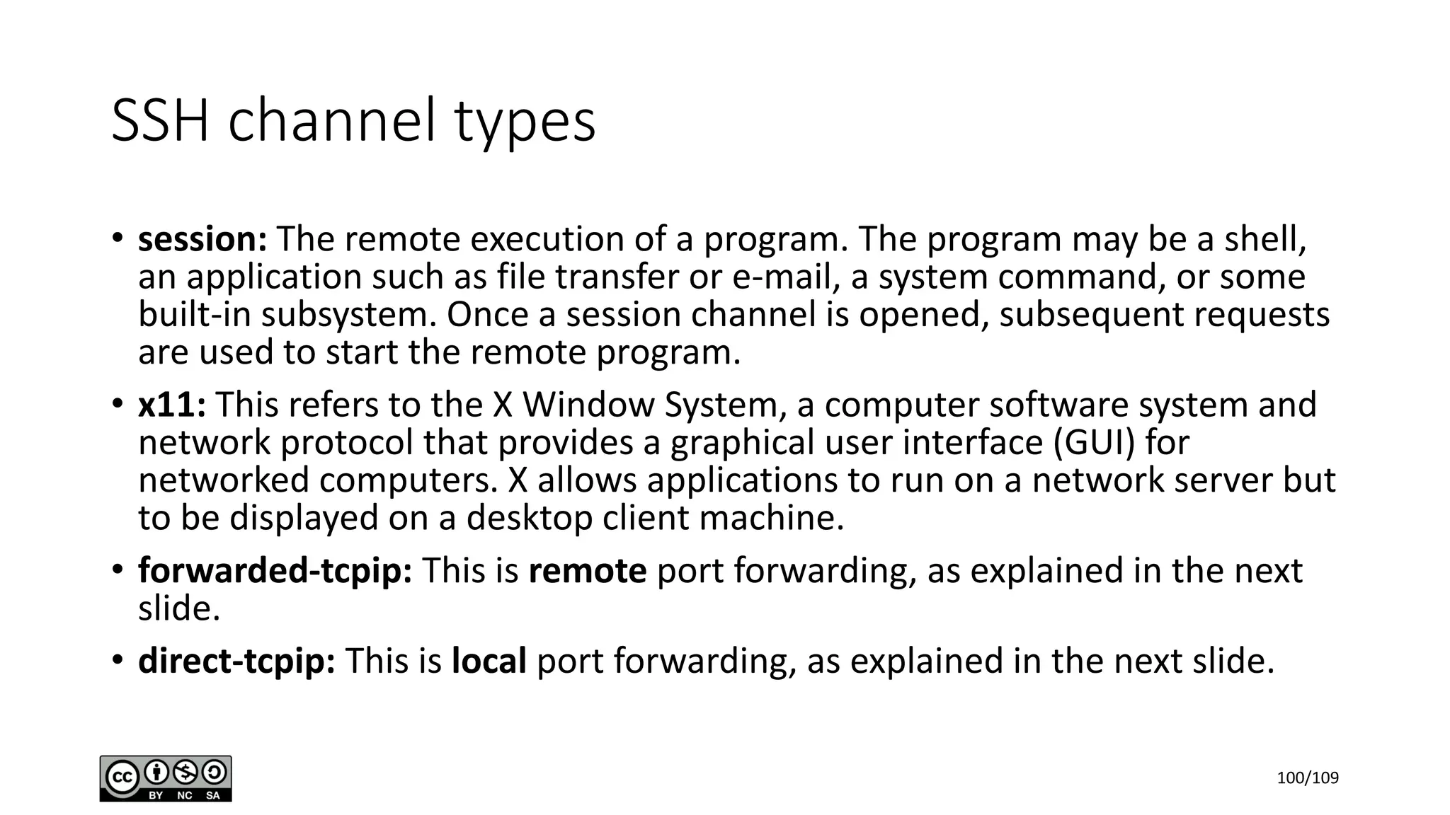 SSH channel types
• session: The remote execution of a program. The program may be a shell,
an application such as file transfer or e-mail, a system command, or some
built-in subsystem. Once a session channel is opened, subsequent requests
are used to start the remote program.
• x11: This refers to the X Window System, a computer software system and
network protocol that provides a graphical user interface (GUI) for
networked computers. X allows applications to run on a network server but
to be displayed on a desktop client machine.
• forwarded-tcpip: This is remote port forwarding, as explained in the next
slide.
• direct-tcpip: This is local port forwarding, as explained in the next slide.
100/109
 
