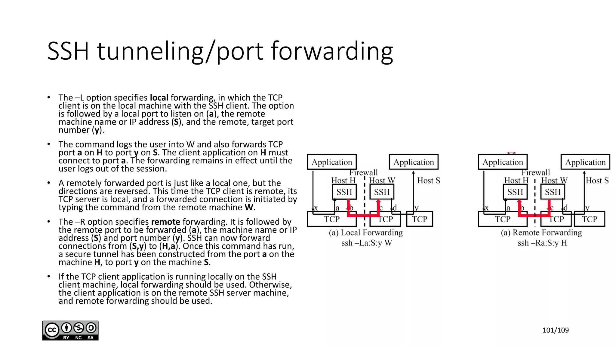 SSH tunneling/port forwarding
• The –L option specifies local forwarding, in which the TCP
client is on the local machine with the SSH client. The option
is followed by a local port to listen on (a), the remote
machine name or IP address (S), and the remote, target port
number (y).
• The command logs the user into W and also forwards TCP
port a on H to port y on S. The client application on H must
connect to port a. The forwarding remains in effect until the
user logs out of the session.
• A remotely forwarded port is just like a local one, but the
directions are reversed. This time the TCP client is remote, its
TCP server is local, and a forwarded connection is initiated by
typing the command from the remote machine W.
• The –R option specifies remote forwarding. It is followed by
the remote port to be forwarded (a), the machine name or IP
address (S) and port number (y). SSH can now forward
connections from (S,y) to (H,a). Once this command has run,
a secure tunnel has been constructed from the port a on the
machine H, to port y on the machine S.
• If the TCP client application is running locally on the SSH
client machine, local forwarding should be used. Otherwise,
the client application is on the remote SSH server machine,
and remote forwarding should be used.
101/109
 