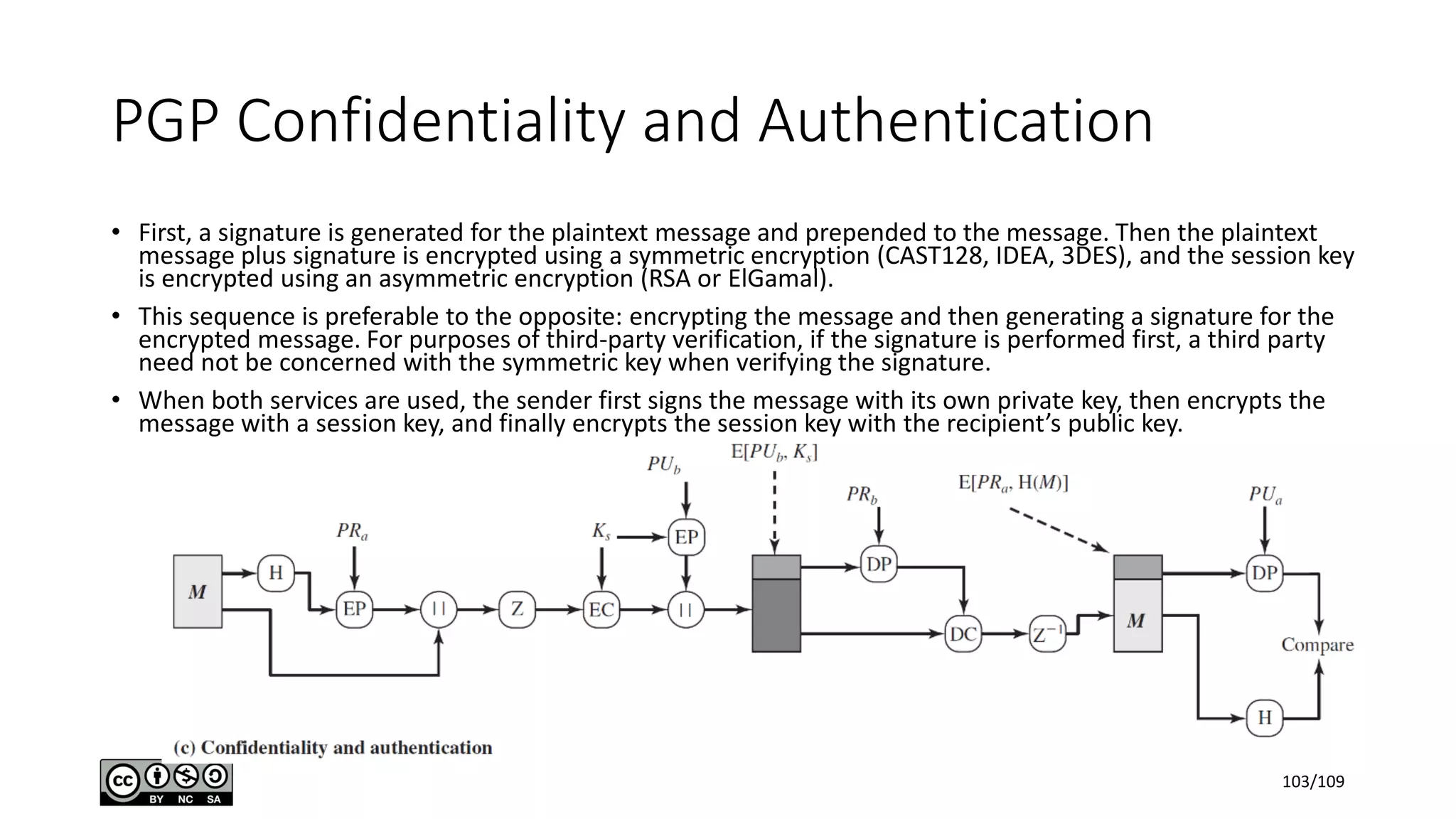 PGP Confidentiality and Authentication
• First, a signature is generated for the plaintext message and prepended to the message. Then the plaintext
message plus signature is encrypted using a symmetric encryption (CAST128, IDEA, 3DES), and the session key
is encrypted using an asymmetric encryption (RSA or ElGamal).
• This sequence is preferable to the opposite: encrypting the message and then generating a signature for the
encrypted message. For purposes of third-party verification, if the signature is performed first, a third party
need not be concerned with the symmetric key when verifying the signature.
• When both services are used, the sender first signs the message with its own private key, then encrypts the
message with a session key, and finally encrypts the session key with the recipient’s public key.
103/109
 