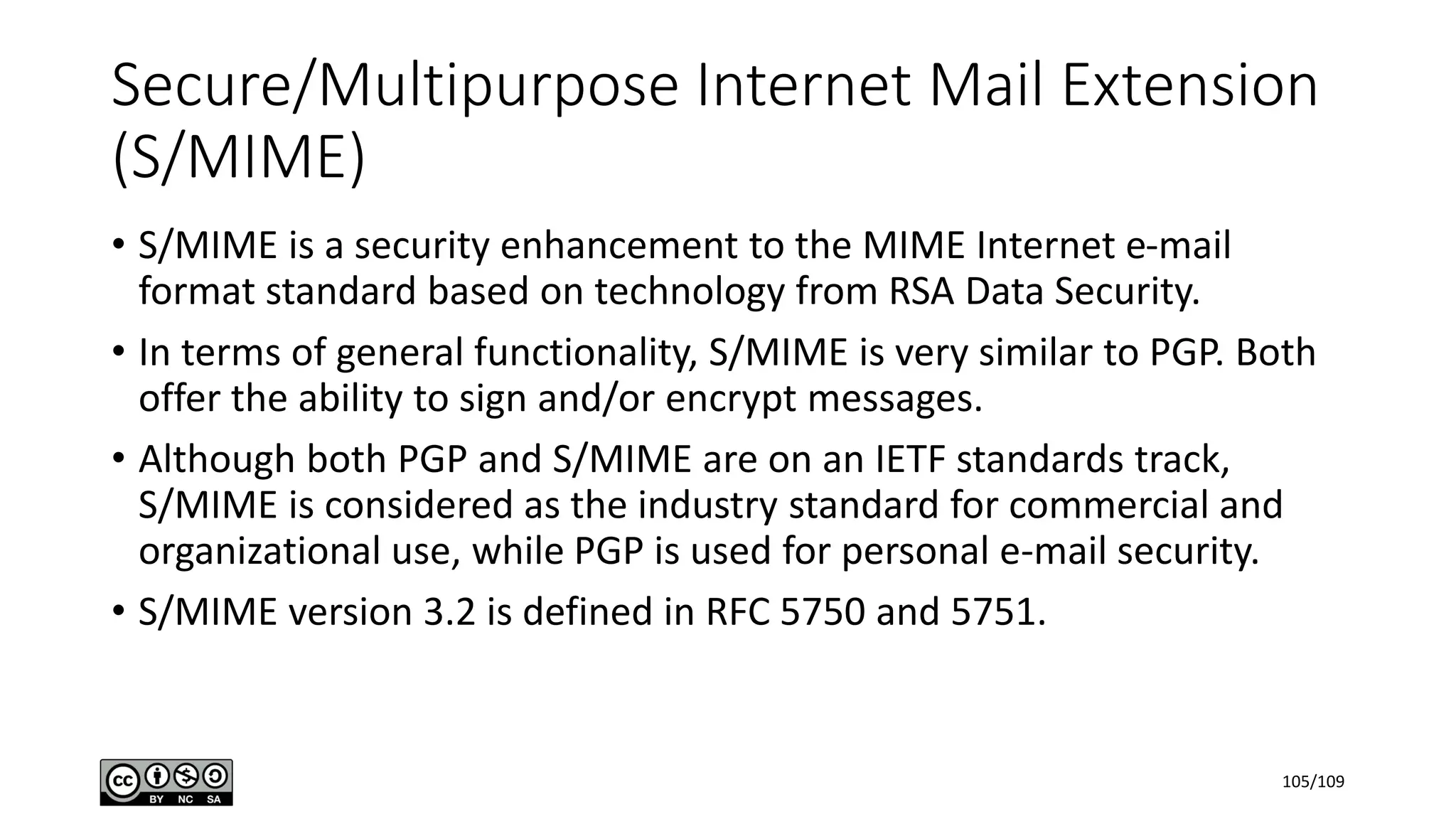 Secure/Multipurpose Internet Mail Extension
(S/MIME)
• S/MIME is a security enhancement to the MIME Internet e-mail
format standard based on technology from RSA Data Security.
• In terms of general functionality, S/MIME is very similar to PGP. Both
offer the ability to sign and/or encrypt messages.
• Although both PGP and S/MIME are on an IETF standards track,
S/MIME is considered as the industry standard for commercial and
organizational use, while PGP is used for personal e-mail security.
• S/MIME version 3.2 is defined in RFC 5750 and 5751.
105/109
 