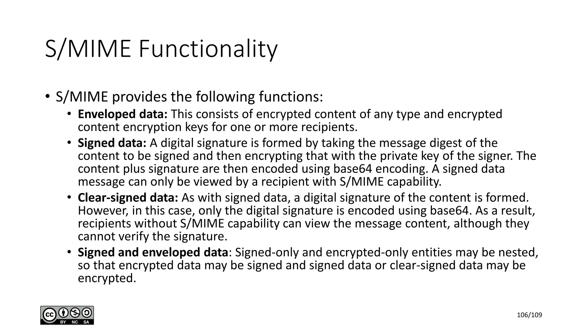 S/MIME Functionality
• S/MIME provides the following functions:
• Enveloped data: This consists of encrypted content of any type and encrypted
content encryption keys for one or more recipients.
• Signed data: A digital signature is formed by taking the message digest of the
content to be signed and then encrypting that with the private key of the signer. The
content plus signature are then encoded using base64 encoding. A signed data
message can only be viewed by a recipient with S/MIME capability.
• Clear-signed data: As with signed data, a digital signature of the content is formed.
However, in this case, only the digital signature is encoded using base64. As a result,
recipients without S/MIME capability can view the message content, although they
cannot verify the signature.
• Signed and enveloped data: Signed-only and encrypted-only entities may be nested,
so that encrypted data may be signed and signed data or clear-signed data may be
encrypted.
106/109
 