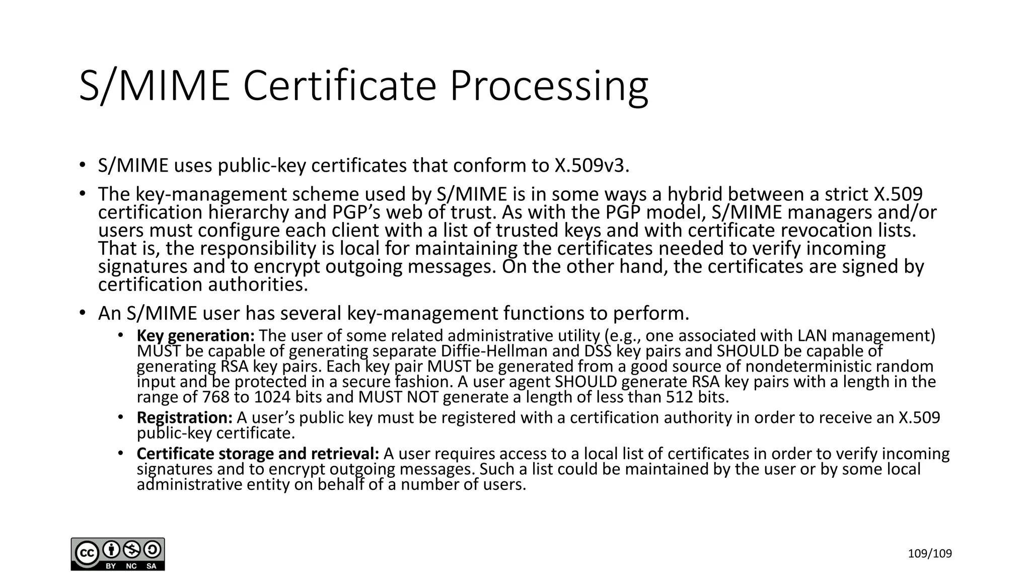 S/MIME Certificate Processing
• S/MIME uses public-key certificates that conform to X.509v3.
• The key-management scheme used by S/MIME is in some ways a hybrid between a strict X.509
certification hierarchy and PGP’s web of trust. As with the PGP model, S/MIME managers and/or
users must configure each client with a list of trusted keys and with certificate revocation lists.
That is, the responsibility is local for maintaining the certificates needed to verify incoming
signatures and to encrypt outgoing messages. On the other hand, the certificates are signed by
certification authorities.
• An S/MIME user has several key-management functions to perform.
• Key generation: The user of some related administrative utility (e.g., one associated with LAN management)
MUST be capable of generating separate Diffie-Hellman and DSS key pairs and SHOULD be capable of
generating RSA key pairs. Each key pair MUST be generated from a good source of nondeterministic random
input and be protected in a secure fashion. A user agent SHOULD generate RSA key pairs with a length in the
range of 768 to 1024 bits and MUST NOT generate a length of less than 512 bits.
• Registration: A user’s public key must be registered with a certification authority in order to receive an X.509
public-key certificate.
• Certificate storage and retrieval: A user requires access to a local list of certificates in order to verify incoming
signatures and to encrypt outgoing messages. Such a list could be maintained by the user or by some local
administrative entity on behalf of a number of users.
109/109
 