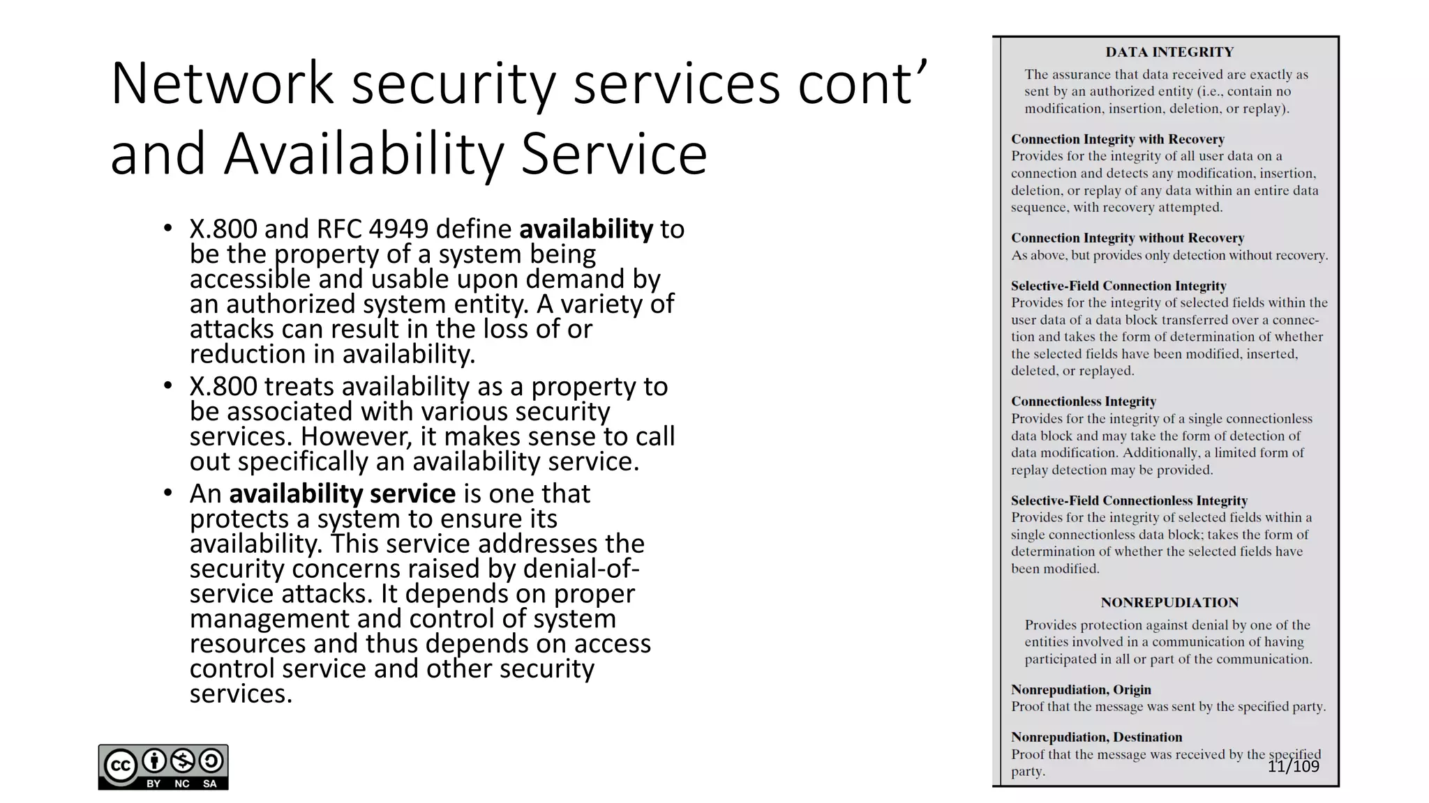 Network security services cont’
and Availability Service
• X.800 and RFC 4949 define availability to
be the property of a system being
accessible and usable upon demand by
an authorized system entity. A variety of
attacks can result in the loss of or
reduction in availability.
• X.800 treats availability as a property to
be associated with various security
services. However, it makes sense to call
out specifically an availability service.
• An availability service is one that
protects a system to ensure its
availability. This service addresses the
security concerns raised by denial-of-
service attacks. It depends on proper
management and control of system
resources and thus depends on access
control service and other security
services.
11/109
 