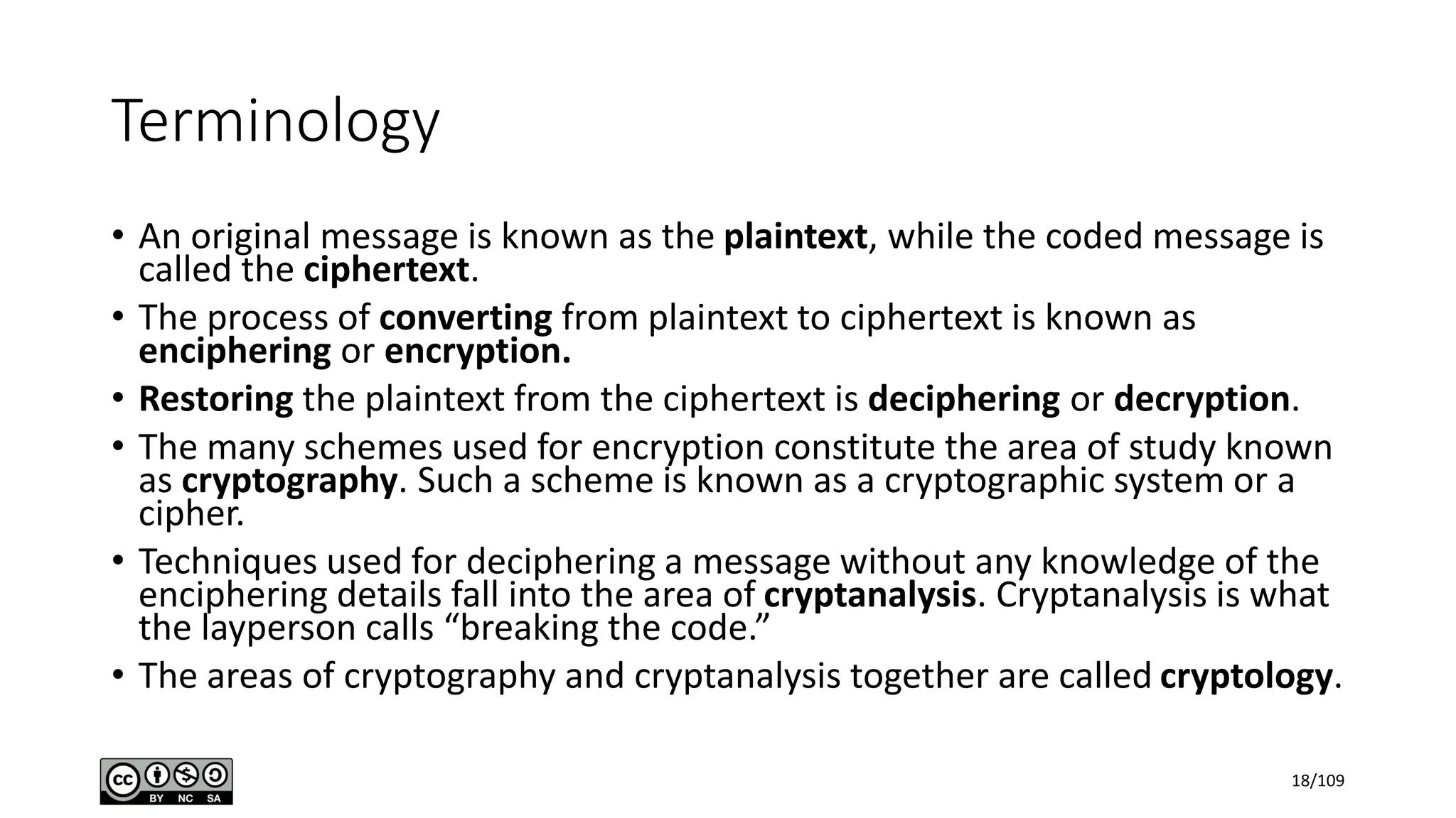 Terminology
• An original message is known as the plaintext, while the coded message is
called the ciphertext.
• The process of converting from plaintext to ciphertext is known as
enciphering or encryption.
• Restoring the plaintext from the ciphertext is deciphering or decryption.
• The many schemes used for encryption constitute the area of study known
as cryptography. Such a scheme is known as a cryptographic system or a
cipher.
• Techniques used for deciphering a message without any knowledge of the
enciphering details fall into the area of cryptanalysis. Cryptanalysis is what
the layperson calls “breaking the code.”
• The areas of cryptography and cryptanalysis together are called cryptology.
18/109
 