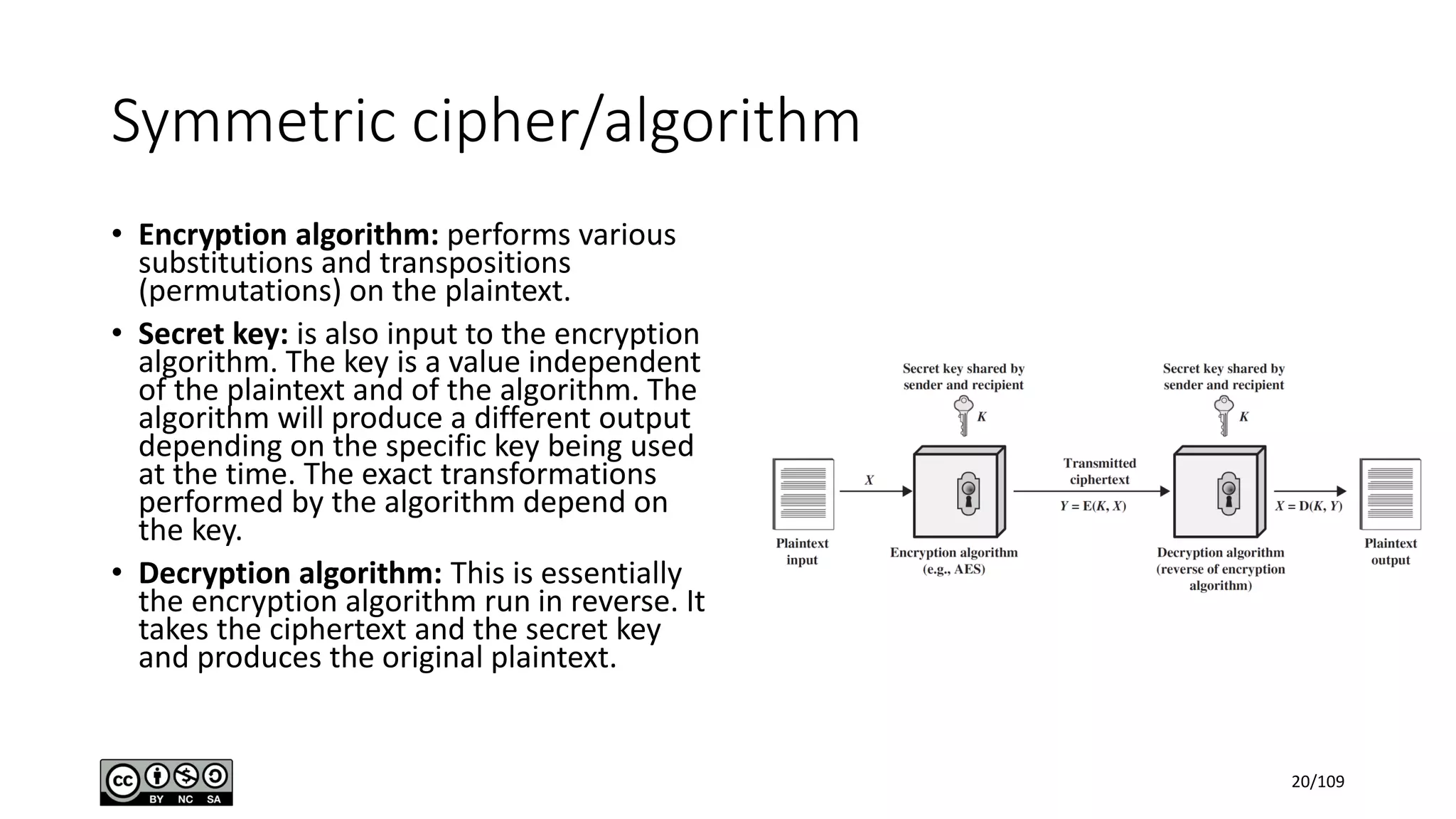 Symmetric cipher/algorithm
• Encryption algorithm: performs various
substitutions and transpositions
(permutations) on the plaintext.
• Secret key: is also input to the encryption
algorithm. The key is a value independent
of the plaintext and of the algorithm. The
algorithm will produce a different output
depending on the specific key being used
at the time. The exact transformations
performed by the algorithm depend on
the key.
• Decryption algorithm: This is essentially
the encryption algorithm run in reverse. It
takes the ciphertext and the secret key
and produces the original plaintext.
20/109
 
