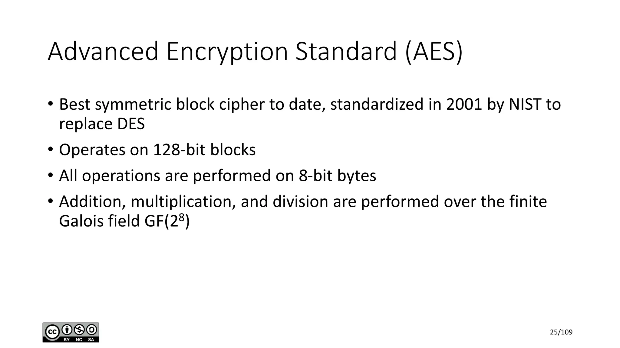 Advanced Encryption Standard (AES)
• Best symmetric block cipher to date, standardized in 2001 by NIST to
replace DES
• Operates on 128-bit blocks
• All operations are performed on 8-bit bytes
• Addition, multiplication, and division are performed over the finite
Galois field GF(28)
25/109
 