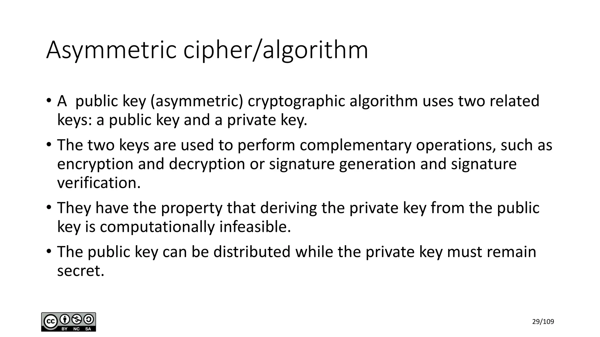 Asymmetric cipher/algorithm
• A public key (asymmetric) cryptographic algorithm uses two related
keys: a public key and a private key.
• The two keys are used to perform complementary operations, such as
encryption and decryption or signature generation and signature
verification.
• They have the property that deriving the private key from the public
key is computationally infeasible.
• The public key can be distributed while the private key must remain
secret.
29/109
 