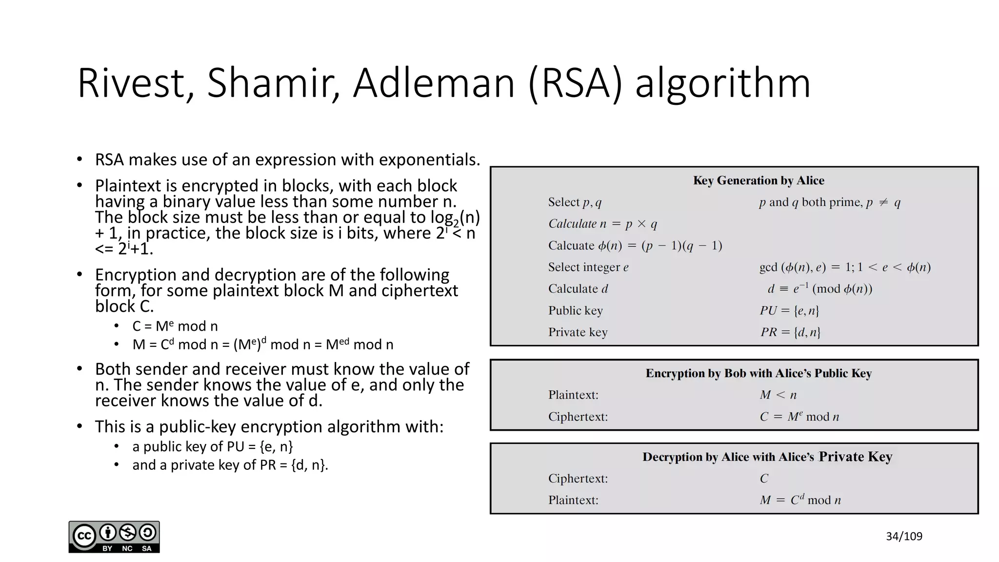 Rivest, Shamir, Adleman (RSA) algorithm
• RSA makes use of an expression with exponentials.
• Plaintext is encrypted in blocks, with each block
having a binary value less than some number n.
The block size must be less than or equal to log2(n)
+ 1, in practice, the block size is i bits, where 2i < n
<= 2i+1.
• Encryption and decryption are of the following
form, for some plaintext block M and ciphertext
block C.
• C = Me mod n
• M = Cd mod n = (Me)d
mod n = Med mod n
• Both sender and receiver must know the value of
n. The sender knows the value of e, and only the
receiver knows the value of d.
• This is a public-key encryption algorithm with:
• a public key of PU = {e, n}
• and a private key of PR = {d, n}.
Private Key
34/109
 