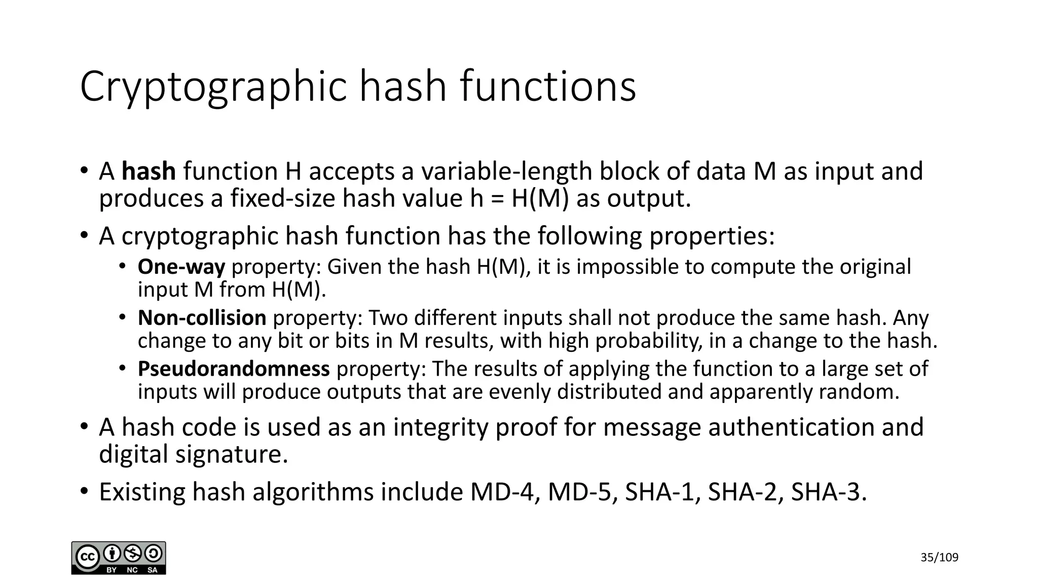 Cryptographic hash functions
• A hash function H accepts a variable-length block of data M as input and
produces a fixed-size hash value h = H(M) as output.
• A cryptographic hash function has the following properties:
• One-way property: Given the hash H(M), it is impossible to compute the original
input M from H(M).
• Non-collision property: Two different inputs shall not produce the same hash. Any
change to any bit or bits in M results, with high probability, in a change to the hash.
• Pseudorandomness property: The results of applying the function to a large set of
inputs will produce outputs that are evenly distributed and apparently random.
• A hash code is used as an integrity proof for message authentication and
digital signature.
• Existing hash algorithms include MD-4, MD-5, SHA-1, SHA-2, SHA-3.
35/109
 