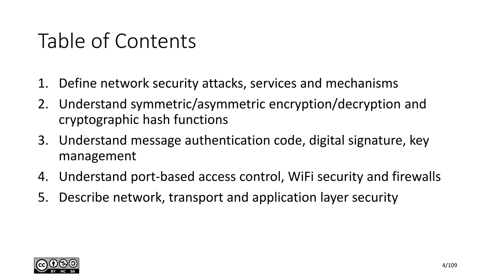 Table of Contents
1. Define network security attacks, services and mechanisms
2. Understand symmetric/asymmetric encryption/decryption and
cryptographic hash functions
3. Understand message authentication code, digital signature, key
management
4. Understand port-based access control, WiFi security and firewalls
5. Describe network, transport and application layer security
4/109
 