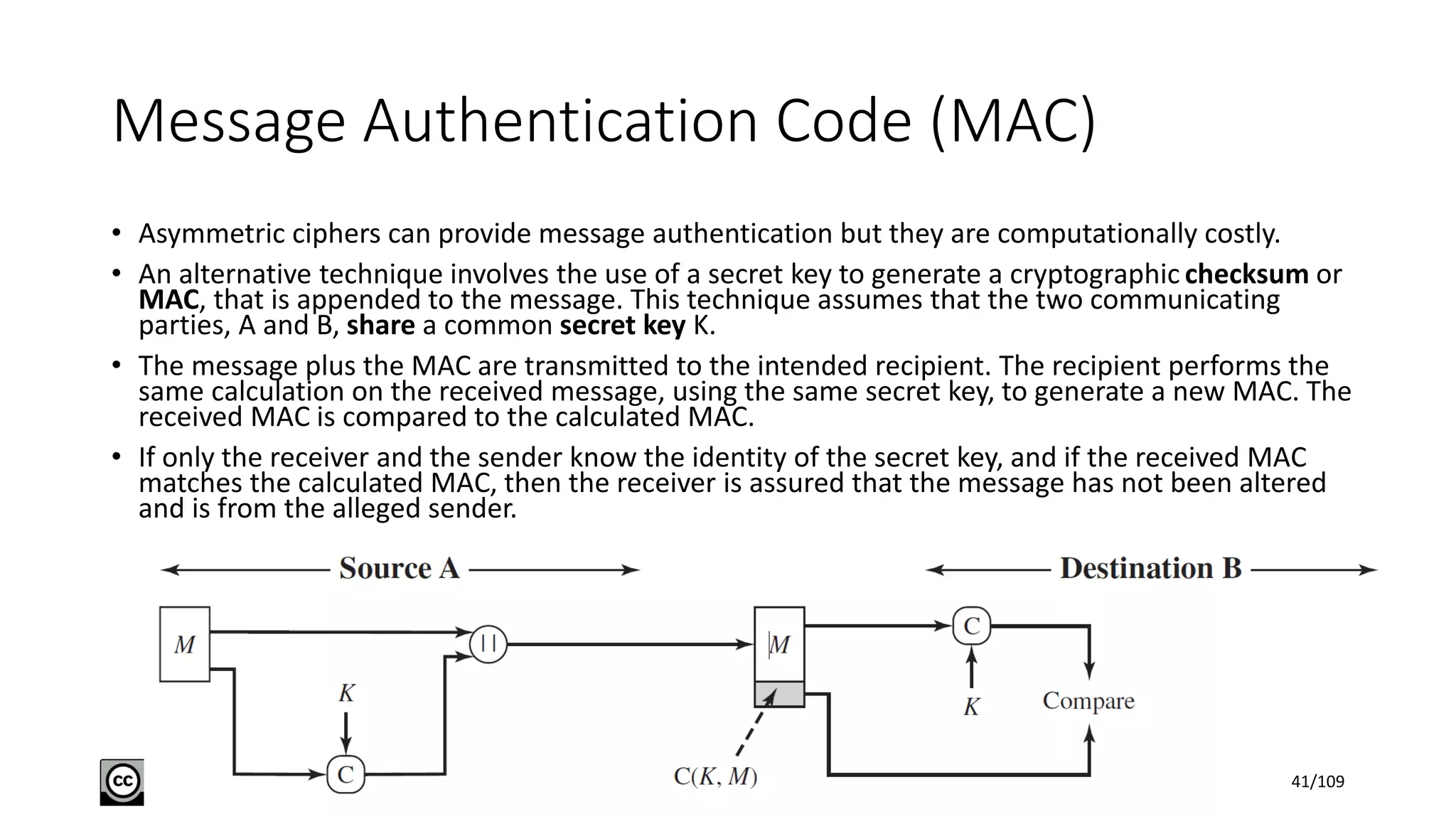 Message Authentication Code (MAC)
• Asymmetric ciphers can provide message authentication but they are computationally costly.
• An alternative technique involves the use of a secret key to generate a cryptographic checksum or
MAC, that is appended to the message. This technique assumes that the two communicating
parties, A and B, share a common secret key K.
• The message plus the MAC are transmitted to the intended recipient. The recipient performs the
same calculation on the received message, using the same secret key, to generate a new MAC. The
received MAC is compared to the calculated MAC.
• If only the receiver and the sender know the identity of the secret key, and if the received MAC
matches the calculated MAC, then the receiver is assured that the message has not been altered
and is from the alleged sender.
41/109
 