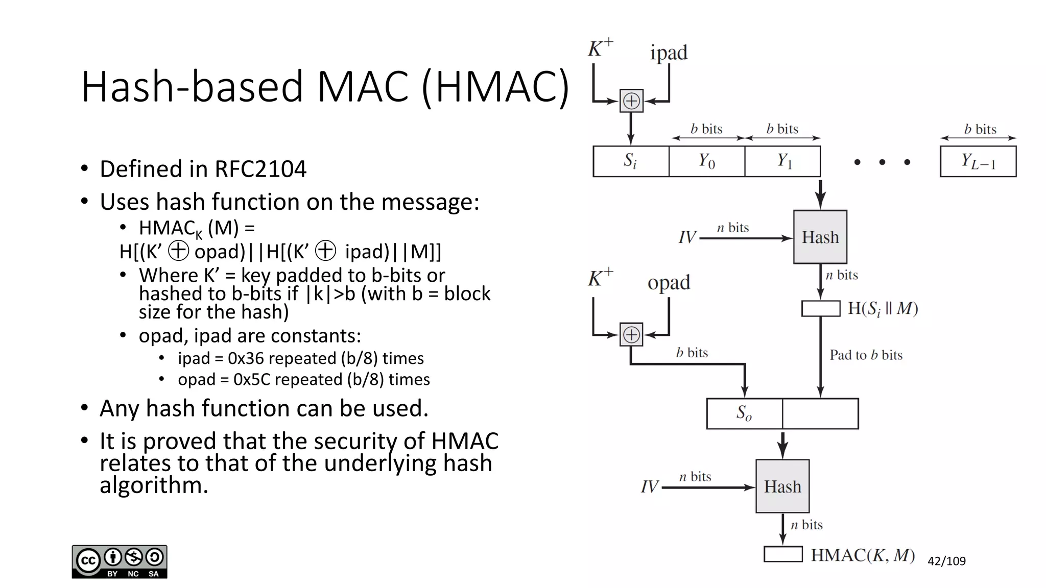 Hash-based MAC (HMAC)
• Defined in RFC2104
• Uses hash function on the message:
• HMACK (M) =
H[(K’ ㊉ opad)||H[(K’ ㊉ ipad)||M]]
• Where K’ = key padded to b-bits or
hashed to b-bits if |k|>b (with b = block
size for the hash)
• opad, ipad are constants:
• ipad = 0x36 repeated (b/8) times
• opad = 0x5C repeated (b/8) times
• Any hash function can be used.
• It is proved that the security of HMAC
relates to that of the underlying hash
algorithm.
42/109
 