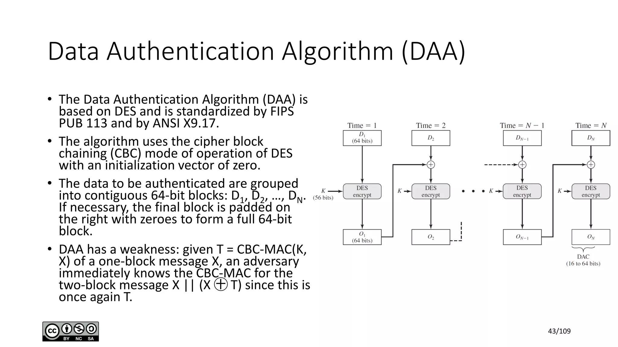 Data Authentication Algorithm (DAA)
• The Data Authentication Algorithm (DAA) is
based on DES and is standardized by FIPS
PUB 113 and by ANSI X9.17.
• The algorithm uses the cipher block
chaining (CBC) mode of operation of DES
with an initialization vector of zero.
• The data to be authenticated are grouped
into contiguous 64-bit blocks: D1, D2, …, DN.
If necessary, the final block is padded on
the right with zeroes to form a full 64-bit
block.
• DAA has a weakness: given T = CBC-MAC(K,
X) of a one-block message X, an adversary
immediately knows the CBC-MAC for the
two-block message X || (X ㊉ T) since this is
once again T.
43/109
 