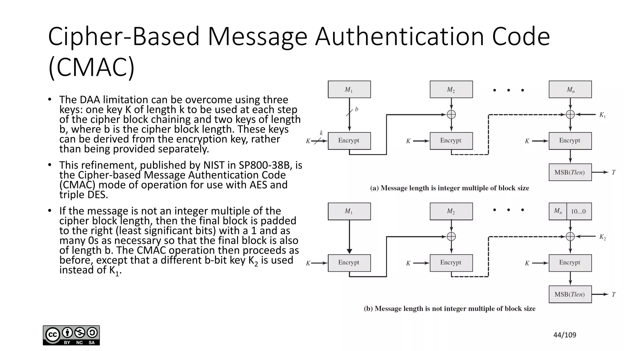 Cipher-Based Message Authentication Code
(CMAC)
• The DAA limitation can be overcome using three
keys: one key K of length k to be used at each step
of the cipher block chaining and two keys of length
b, where b is the cipher block length. These keys
can be derived from the encryption key, rather
than being provided separately.
• This refinement, published by NIST in SP800-38B, is
the Cipher-based Message Authentication Code
(CMAC) mode of operation for use with AES and
triple DES.
• If the message is not an integer multiple of the
cipher block length, then the final block is padded
to the right (least significant bits) with a 1 and as
many 0s as necessary so that the final block is also
of length b. The CMAC operation then proceeds as
before, except that a different b-bit key K2 is used
instead of K1.
44/109
 