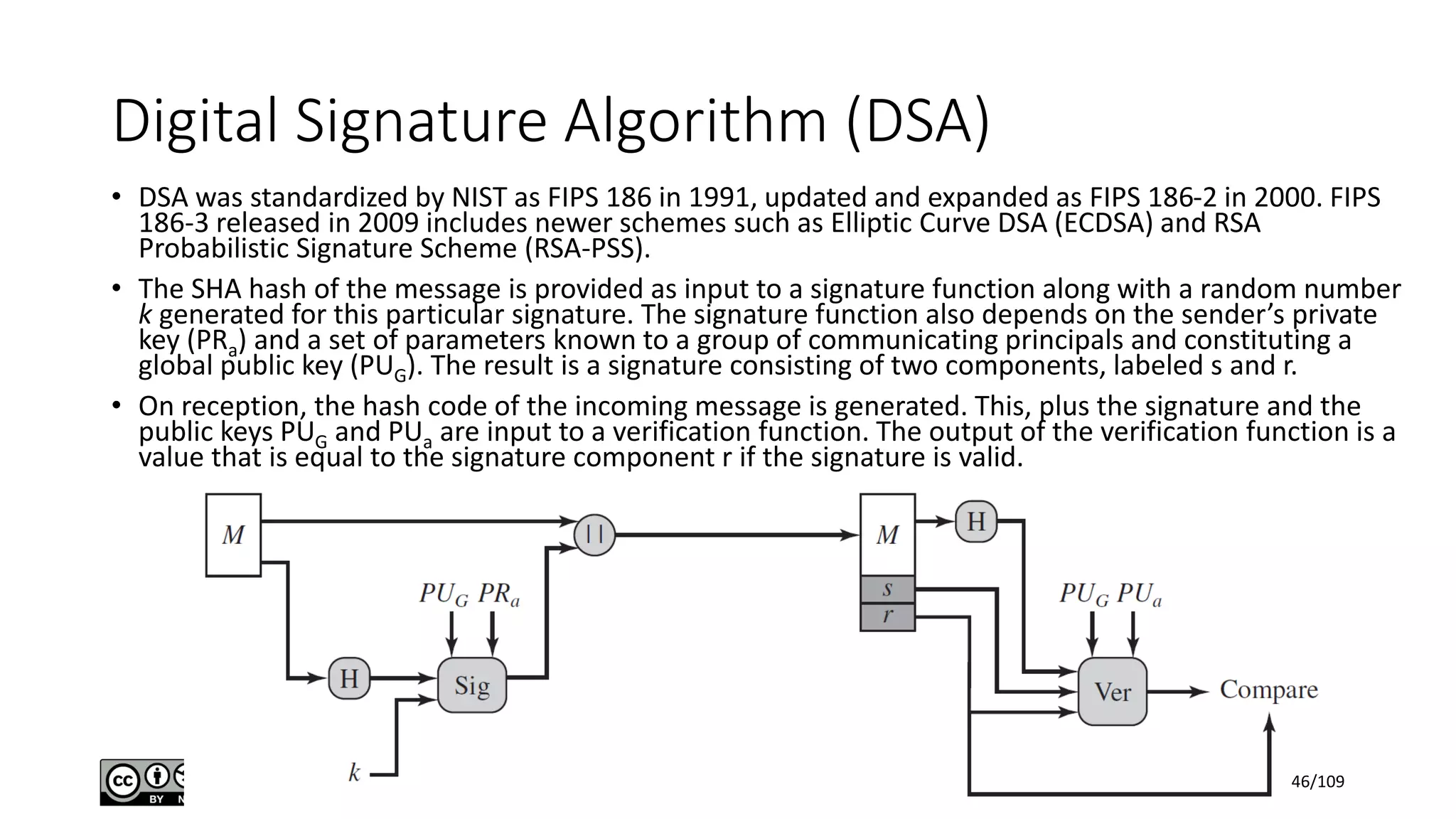 Digital Signature Algorithm (DSA)
• DSA was standardized by NIST as FIPS 186 in 1991, updated and expanded as FIPS 186-2 in 2000. FIPS
186-3 released in 2009 includes newer schemes such as Elliptic Curve DSA (ECDSA) and RSA
Probabilistic Signature Scheme (RSA-PSS).
• The SHA hash of the message is provided as input to a signature function along with a random number
k generated for this particular signature. The signature function also depends on the sender’s private
key (PRa) and a set of parameters known to a group of communicating principals and constituting a
global public key (PUG). The result is a signature consisting of two components, labeled s and r.
• On reception, the hash code of the incoming message is generated. This, plus the signature and the
public keys PUG and PUa are input to a verification function. The output of the verification function is a
value that is equal to the signature component r if the signature is valid.
46/109
 