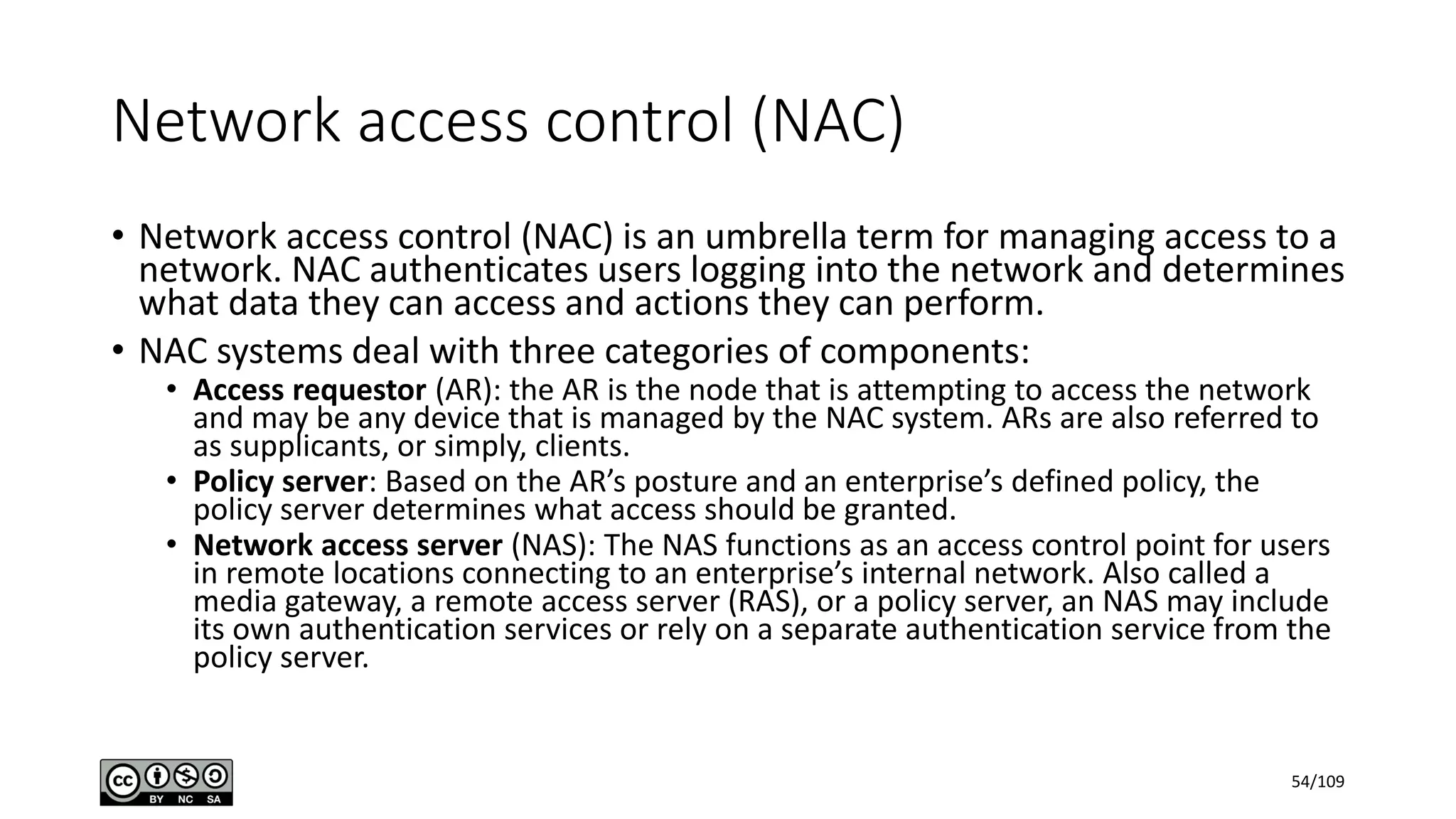 Network access control (NAC)
• Network access control (NAC) is an umbrella term for managing access to a
network. NAC authenticates users logging into the network and determines
what data they can access and actions they can perform.
• NAC systems deal with three categories of components:
• Access requestor (AR): the AR is the node that is attempting to access the network
and may be any device that is managed by the NAC system. ARs are also referred to
as supplicants, or simply, clients.
• Policy server: Based on the AR’s posture and an enterprise’s defined policy, the
policy server determines what access should be granted.
• Network access server (NAS): The NAS functions as an access control point for users
in remote locations connecting to an enterprise’s internal network. Also called a
media gateway, a remote access server (RAS), or a policy server, an NAS may include
its own authentication services or rely on a separate authentication service from the
policy server.
54/109
 