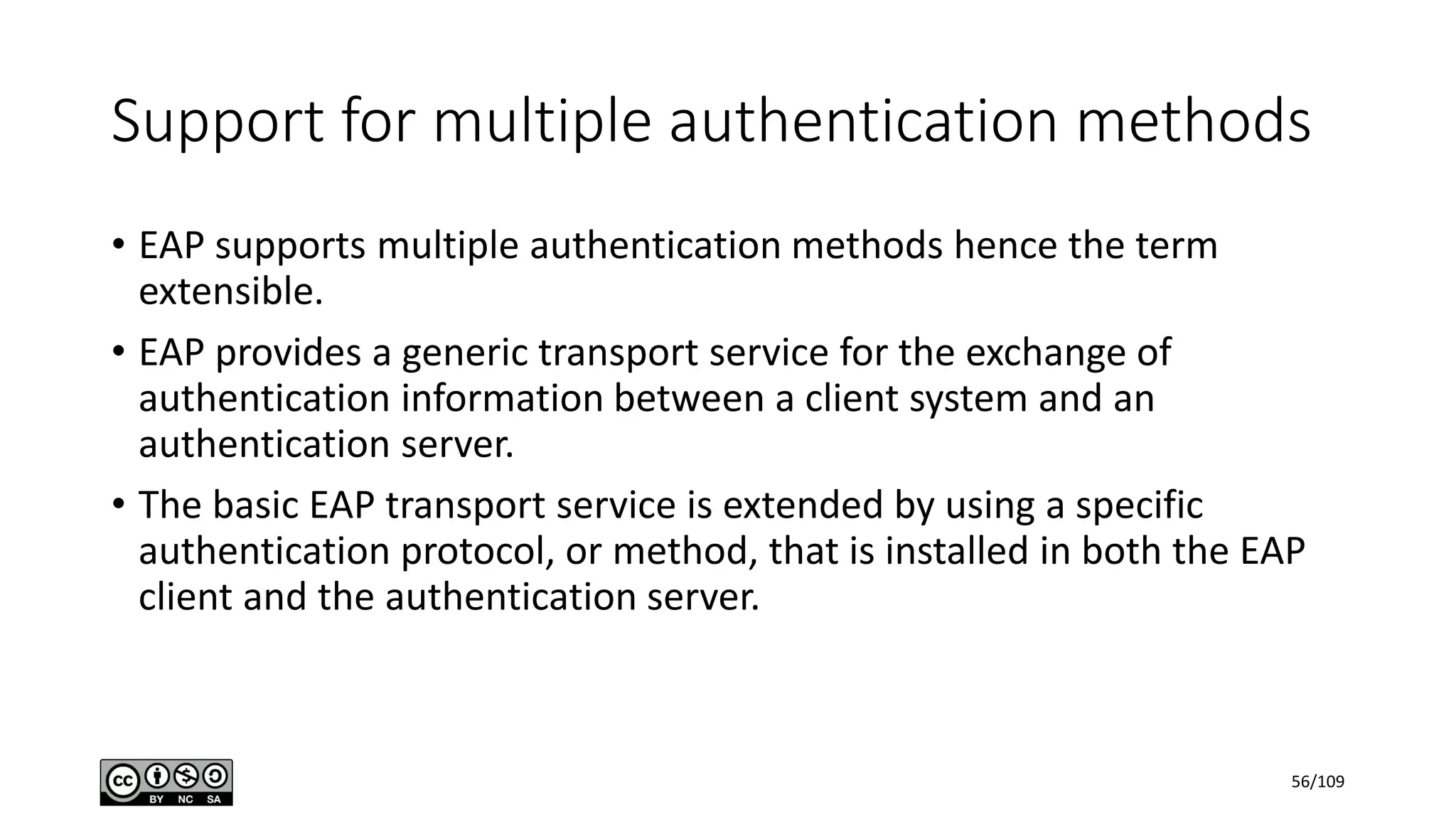 Support for multiple authentication methods
• EAP supports multiple authentication methods hence the term
extensible.
• EAP provides a generic transport service for the exchange of
authentication information between a client system and an
authentication server.
• The basic EAP transport service is extended by using a specific
authentication protocol, or method, that is installed in both the EAP
client and the authentication server.
56/109
 