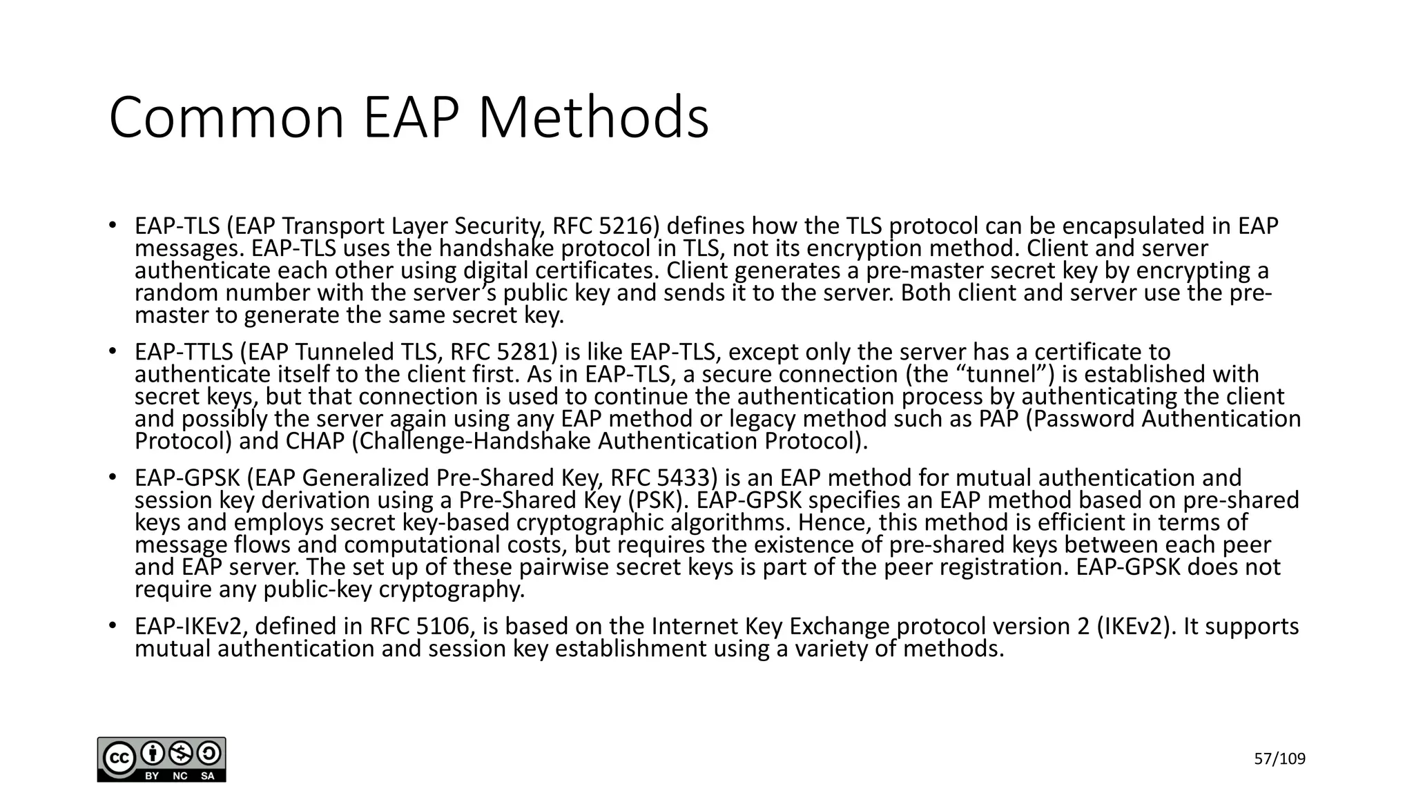 Common EAP Methods
• EAP-TLS (EAP Transport Layer Security, RFC 5216) defines how the TLS protocol can be encapsulated in EAP
messages. EAP-TLS uses the handshake protocol in TLS, not its encryption method. Client and server
authenticate each other using digital certificates. Client generates a pre-master secret key by encrypting a
random number with the server’s public key and sends it to the server. Both client and server use the pre-
master to generate the same secret key.
• EAP-TTLS (EAP Tunneled TLS, RFC 5281) is like EAP-TLS, except only the server has a certificate to
authenticate itself to the client first. As in EAP-TLS, a secure connection (the “tunnel”) is established with
secret keys, but that connection is used to continue the authentication process by authenticating the client
and possibly the server again using any EAP method or legacy method such as PAP (Password Authentication
Protocol) and CHAP (Challenge-Handshake Authentication Protocol).
• EAP-GPSK (EAP Generalized Pre-Shared Key, RFC 5433) is an EAP method for mutual authentication and
session key derivation using a Pre-Shared Key (PSK). EAP-GPSK specifies an EAP method based on pre-shared
keys and employs secret key-based cryptographic algorithms. Hence, this method is efficient in terms of
message flows and computational costs, but requires the existence of pre-shared keys between each peer
and EAP server. The set up of these pairwise secret keys is part of the peer registration. EAP-GPSK does not
require any public-key cryptography.
• EAP-IKEv2, defined in RFC 5106, is based on the Internet Key Exchange protocol version 2 (IKEv2). It supports
mutual authentication and session key establishment using a variety of methods.
57/109
 