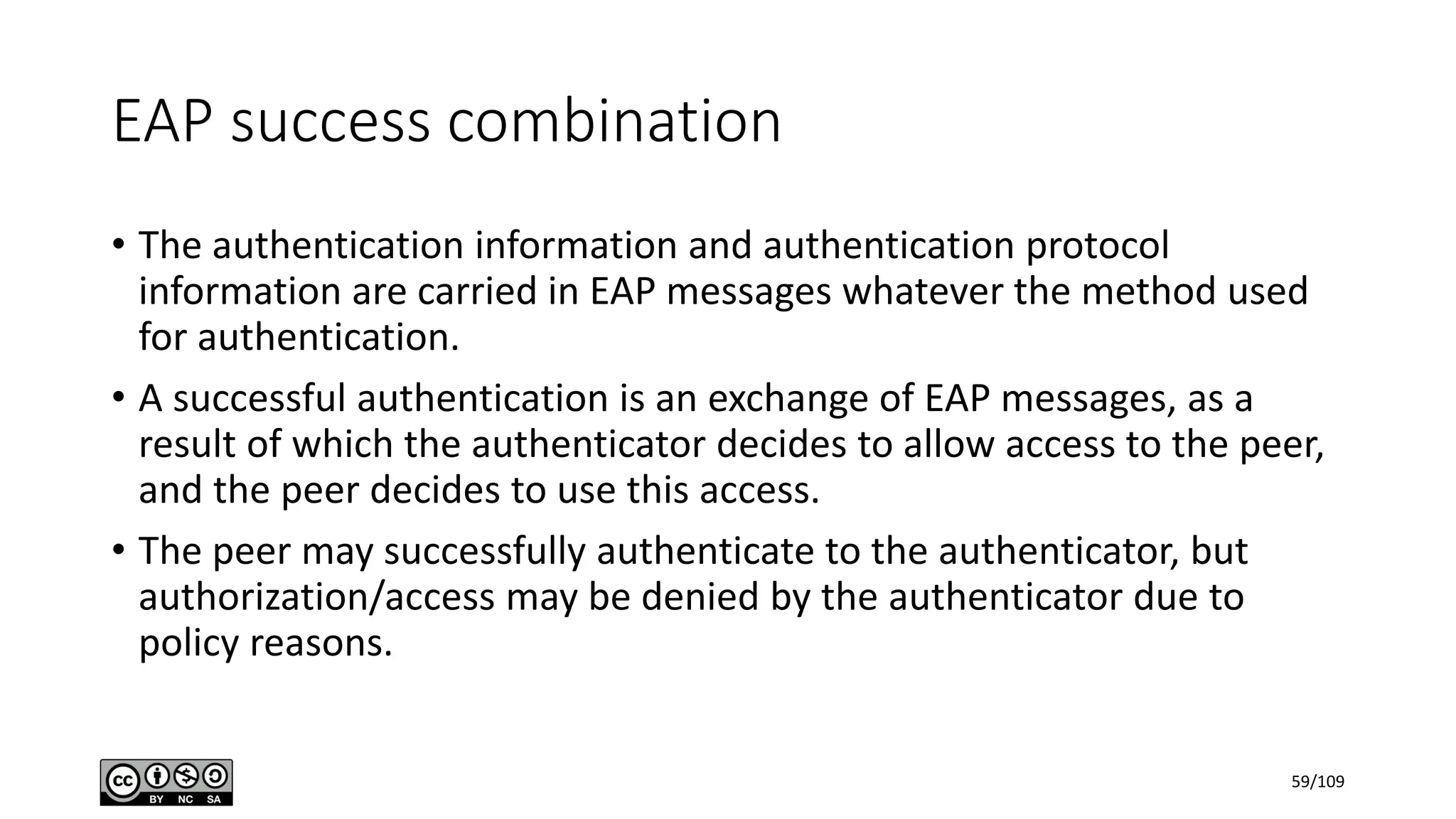 EAP success combination
• The authentication information and authentication protocol
information are carried in EAP messages whatever the method used
for authentication.
• A successful authentication is an exchange of EAP messages, as a
result of which the authenticator decides to allow access to the peer,
and the peer decides to use this access.
• The peer may successfully authenticate to the authenticator, but
authorization/access may be denied by the authenticator due to
policy reasons.
59/109
 