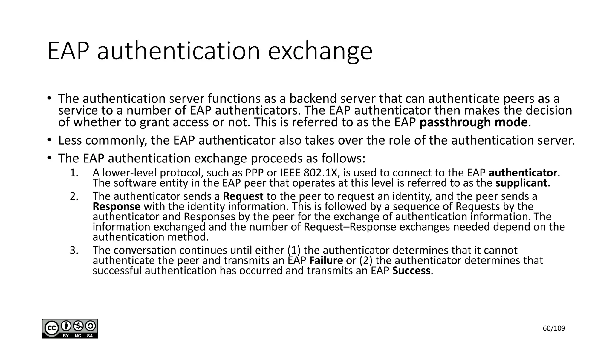 EAP authentication exchange
• The authentication server functions as a backend server that can authenticate peers as a
service to a number of EAP authenticators. The EAP authenticator then makes the decision
of whether to grant access or not. This is referred to as the EAP passthrough mode.
• Less commonly, the EAP authenticator also takes over the role of the authentication server.
• The EAP authentication exchange proceeds as follows:
1. A lower-level protocol, such as PPP or IEEE 802.1X, is used to connect to the EAP authenticator.
The software entity in the EAP peer that operates at this level is referred to as the supplicant.
2. The authenticator sends a Request to the peer to request an identity, and the peer sends a
Response with the identity information. This is followed by a sequence of Requests by the
authenticator and Responses by the peer for the exchange of authentication information. The
information exchanged and the number of Request–Response exchanges needed depend on the
authentication method.
3. The conversation continues until either (1) the authenticator determines that it cannot
authenticate the peer and transmits an EAP Failure or (2) the authenticator determines that
successful authentication has occurred and transmits an EAP Success.
60/109
 