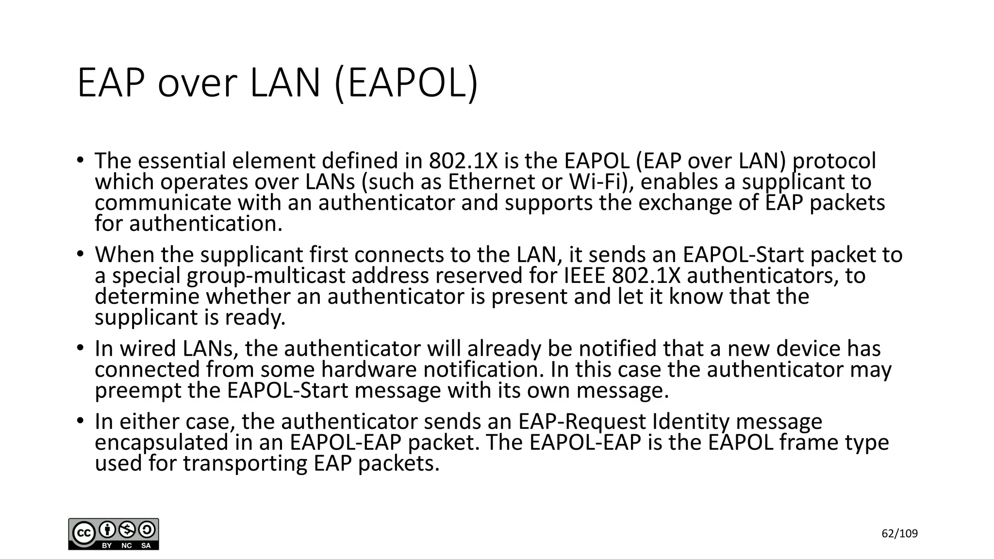 EAP over LAN (EAPOL)
• The essential element defined in 802.1X is the EAPOL (EAP over LAN) protocol
which operates over LANs (such as Ethernet or Wi-Fi), enables a supplicant to
communicate with an authenticator and supports the exchange of EAP packets
for authentication.
• When the supplicant first connects to the LAN, it sends an EAPOL-Start packet to
a special group-multicast address reserved for IEEE 802.1X authenticators, to
determine whether an authenticator is present and let it know that the
supplicant is ready.
• In wired LANs, the authenticator will already be notified that a new device has
connected from some hardware notification. In this case the authenticator may
preempt the EAPOL-Start message with its own message.
• In either case, the authenticator sends an EAP-Request Identity message
encapsulated in an EAPOL-EAP packet. The EAPOL-EAP is the EAPOL frame type
used for transporting EAP packets.
62/109
 