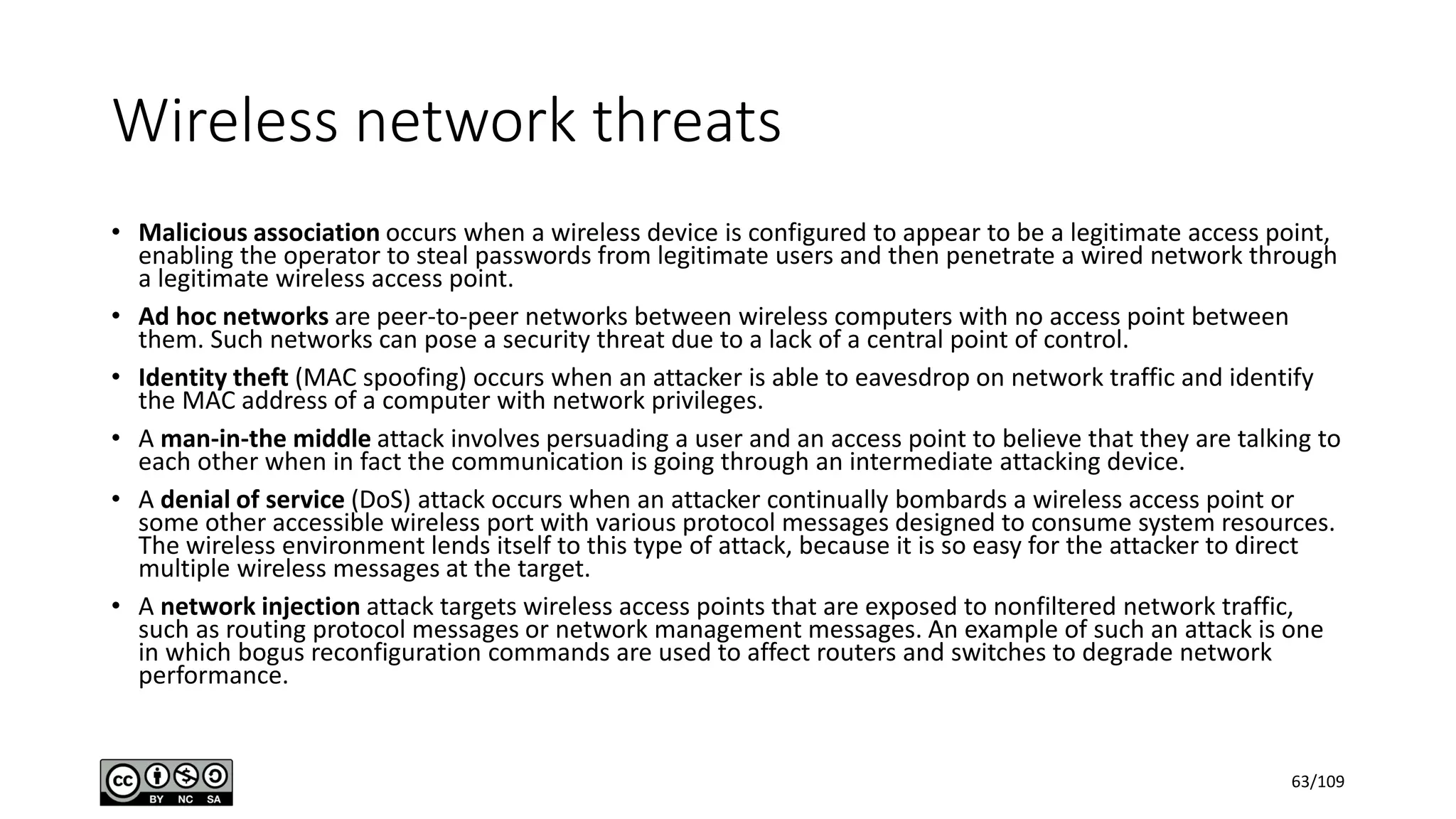 Wireless network threats
• Malicious association occurs when a wireless device is configured to appear to be a legitimate access point,
enabling the operator to steal passwords from legitimate users and then penetrate a wired network through
a legitimate wireless access point.
• Ad hoc networks are peer-to-peer networks between wireless computers with no access point between
them. Such networks can pose a security threat due to a lack of a central point of control.
• Identity theft (MAC spoofing) occurs when an attacker is able to eavesdrop on network traffic and identify
the MAC address of a computer with network privileges.
• A man-in-the middle attack involves persuading a user and an access point to believe that they are talking to
each other when in fact the communication is going through an intermediate attacking device.
• A denial of service (DoS) attack occurs when an attacker continually bombards a wireless access point or
some other accessible wireless port with various protocol messages designed to consume system resources.
The wireless environment lends itself to this type of attack, because it is so easy for the attacker to direct
multiple wireless messages at the target.
• A network injection attack targets wireless access points that are exposed to nonfiltered network traffic,
such as routing protocol messages or network management messages. An example of such an attack is one
in which bogus reconfiguration commands are used to affect routers and switches to degrade network
performance.
63/109
 