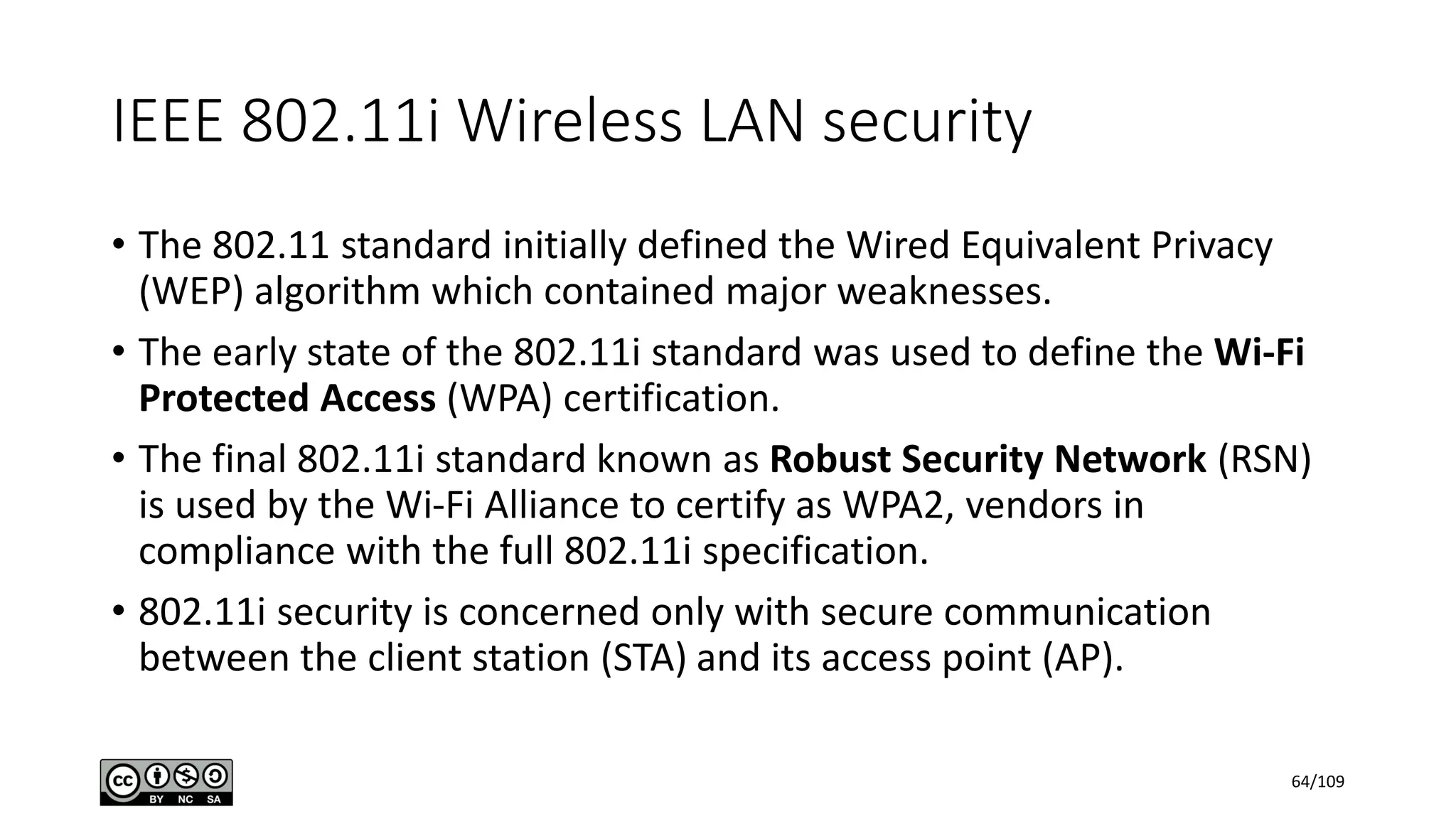IEEE 802.11i Wireless LAN security
• The 802.11 standard initially defined the Wired Equivalent Privacy
(WEP) algorithm which contained major weaknesses.
• The early state of the 802.11i standard was used to define the Wi-Fi
Protected Access (WPA) certification.
• The final 802.11i standard known as Robust Security Network (RSN)
is used by the Wi-Fi Alliance to certify as WPA2, vendors in
compliance with the full 802.11i specification.
• 802.11i security is concerned only with secure communication
between the client station (STA) and its access point (AP).
64/109
 