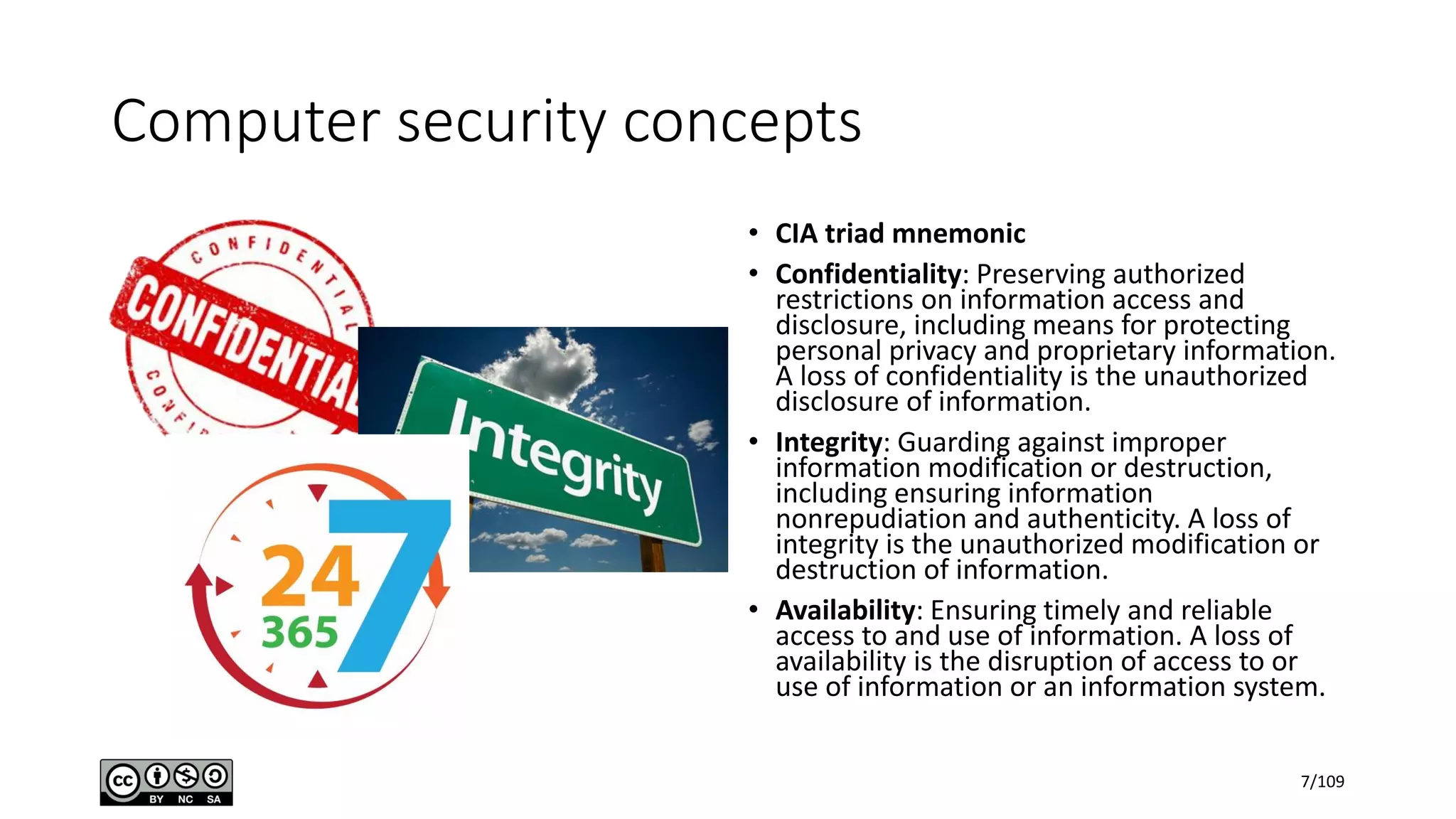Computer security concepts
• CIA triad mnemonic
• Confidentiality: Preserving authorized
restrictions on information access and
disclosure, including means for protecting
personal privacy and proprietary information.
A loss of confidentiality is the unauthorized
disclosure of information.
• Integrity: Guarding against improper
information modification or destruction,
including ensuring information
nonrepudiation and authenticity. A loss of
integrity is the unauthorized modification or
destruction of information.
• Availability: Ensuring timely and reliable
access to and use of information. A loss of
availability is the disruption of access to or
use of information or an information system.
7/109
 
