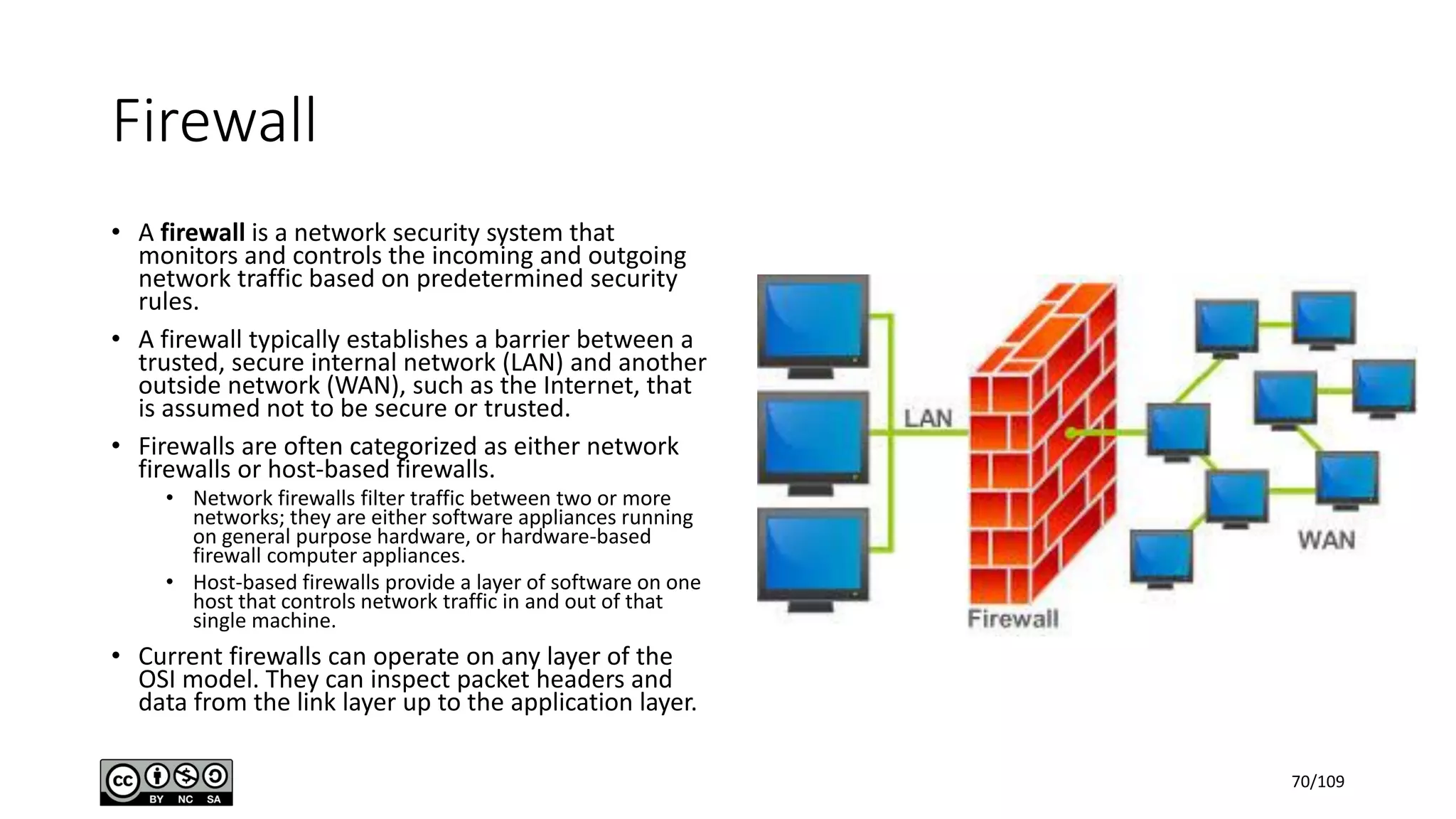 Firewall
• A firewall is a network security system that
monitors and controls the incoming and outgoing
network traffic based on predetermined security
rules.
• A firewall typically establishes a barrier between a
trusted, secure internal network (LAN) and another
outside network (WAN), such as the Internet, that
is assumed not to be secure or trusted.
• Firewalls are often categorized as either network
firewalls or host-based firewalls.
• Network firewalls filter traffic between two or more
networks; they are either software appliances running
on general purpose hardware, or hardware-based
firewall computer appliances.
• Host-based firewalls provide a layer of software on one
host that controls network traffic in and out of that
single machine.
• Current firewalls can operate on any layer of the
OSI model. They can inspect packet headers and
data from the link layer up to the application layer.
70/109
 