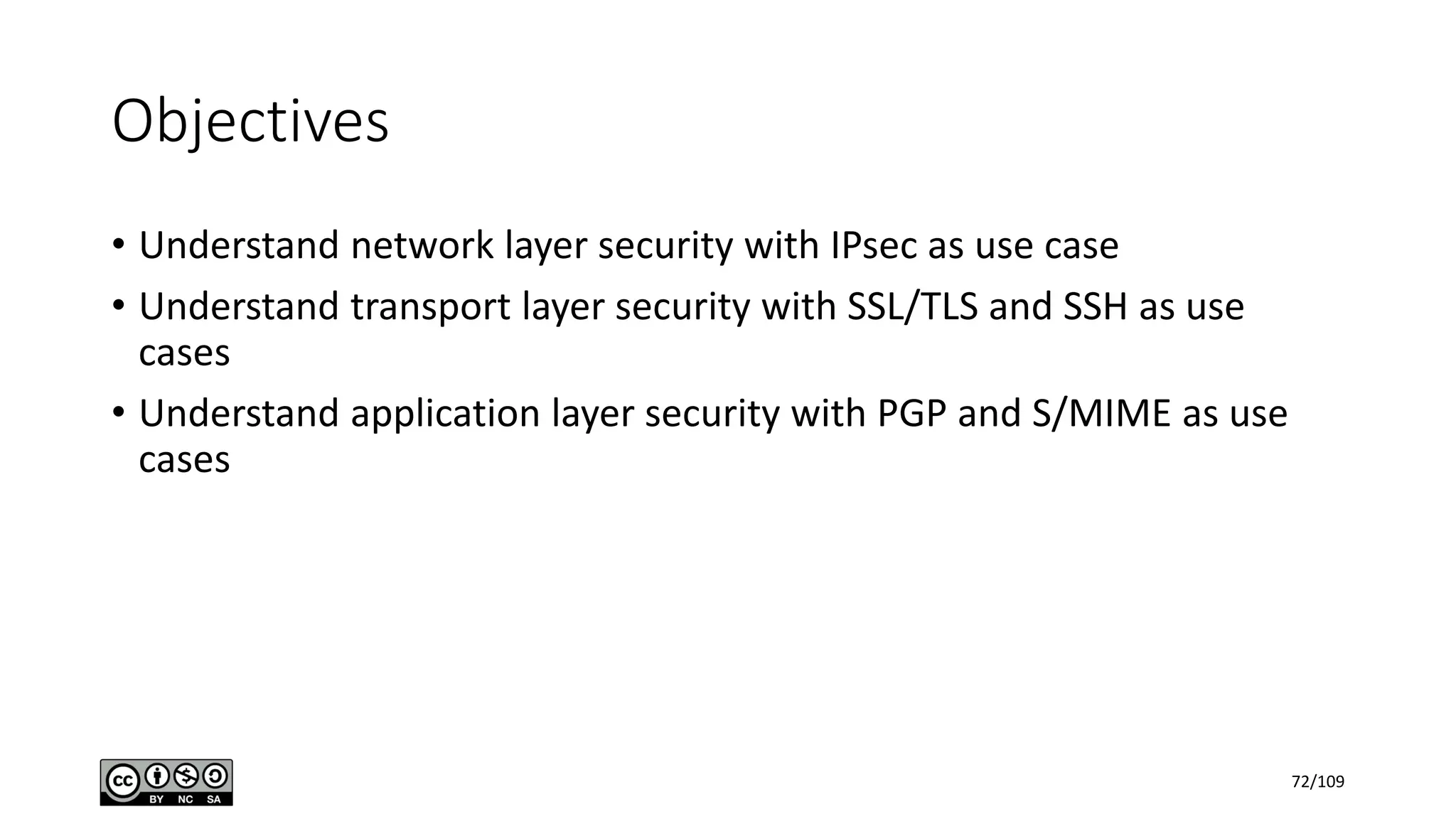 Objectives
• Understand network layer security with IPsec as use case
• Understand transport layer security with SSL/TLS and SSH as use
cases
• Understand application layer security with PGP and S/MIME as use
cases
72/109
 