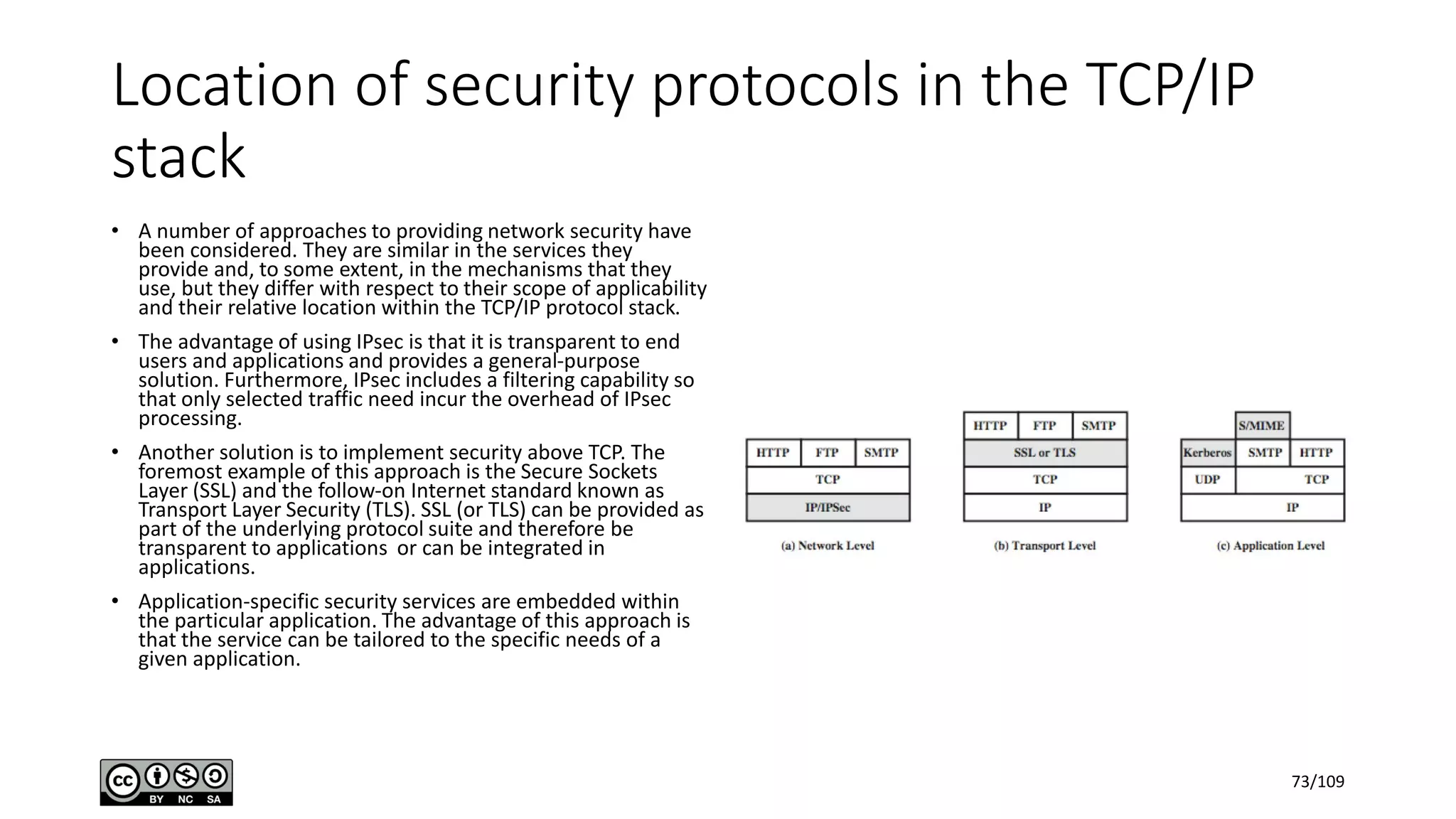 Location of security protocols in the TCP/IP
stack
• A number of approaches to providing network security have
been considered. They are similar in the services they
provide and, to some extent, in the mechanisms that they
use, but they differ with respect to their scope of applicability
and their relative location within the TCP/IP protocol stack.
• The advantage of using IPsec is that it is transparent to end
users and applications and provides a general-purpose
solution. Furthermore, IPsec includes a filtering capability so
that only selected traffic need incur the overhead of IPsec
processing.
• Another solution is to implement security above TCP. The
foremost example of this approach is the Secure Sockets
Layer (SSL) and the follow-on Internet standard known as
Transport Layer Security (TLS). SSL (or TLS) can be provided as
part of the underlying protocol suite and therefore be
transparent to applications or can be integrated in
applications.
• Application-specific security services are embedded within
the particular application. The advantage of this approach is
that the service can be tailored to the specific needs of a
given application.
73/109
 