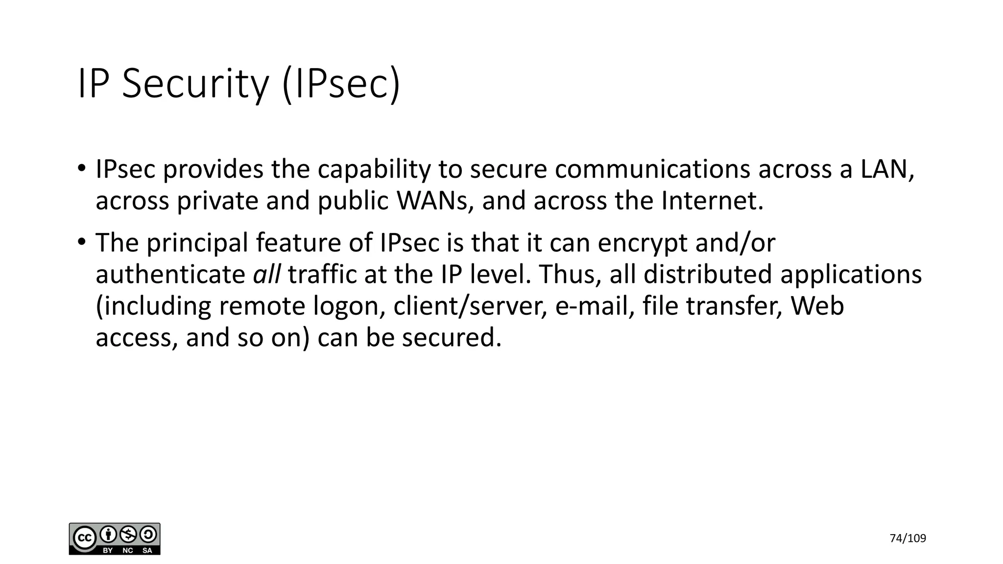 IP Security (IPsec)
• IPsec provides the capability to secure communications across a LAN,
across private and public WANs, and across the Internet.
• The principal feature of IPsec is that it can encrypt and/or
authenticate all traffic at the IP level. Thus, all distributed applications
(including remote logon, client/server, e-mail, file transfer, Web
access, and so on) can be secured.
74/109
 