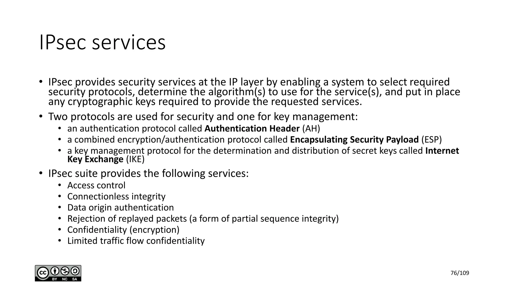 IPsec services
• IPsec provides security services at the IP layer by enabling a system to select required
security protocols, determine the algorithm(s) to use for the service(s), and put in place
any cryptographic keys required to provide the requested services.
• Two protocols are used for security and one for key management:
• an authentication protocol called Authentication Header (AH)
• a combined encryption/authentication protocol called Encapsulating Security Payload (ESP)
• a key management protocol for the determination and distribution of secret keys called Internet
Key Exchange (IKE)
• IPsec suite provides the following services:
• Access control
• Connectionless integrity
• Data origin authentication
• Rejection of replayed packets (a form of partial sequence integrity)
• Confidentiality (encryption)
• Limited traffic flow confidentiality
76/109
 