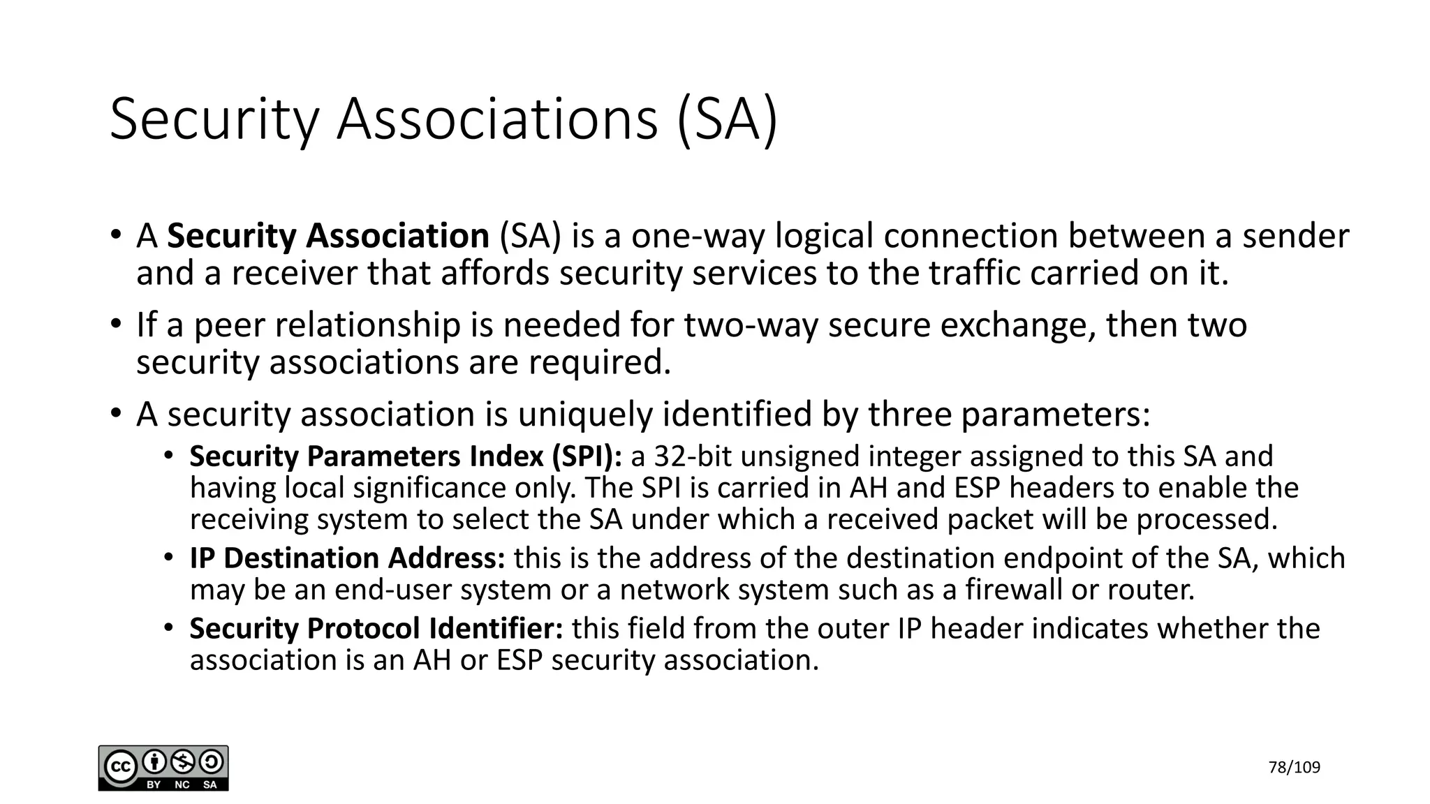 • A Security Association (SA) is a one-way logical connection between a sender
and a receiver that affords security services to the traffic carried on it.
• If a peer relationship is needed for two-way secure exchange, then two
security associations are required.
• A security association is uniquely identified by three parameters:
• Security Parameters Index (SPI): a 32-bit unsigned integer assigned to this SA and
having local significance only. The SPI is carried in AH and ESP headers to enable the
receiving system to select the SA under which a received packet will be processed.
• IP Destination Address: this is the address of the destination endpoint of the SA, which
may be an end-user system or a network system such as a firewall or router.
• Security Protocol Identifier: this field from the outer IP header indicates whether the
association is an AH or ESP security association.
Security Associations (SA)
78/109
 