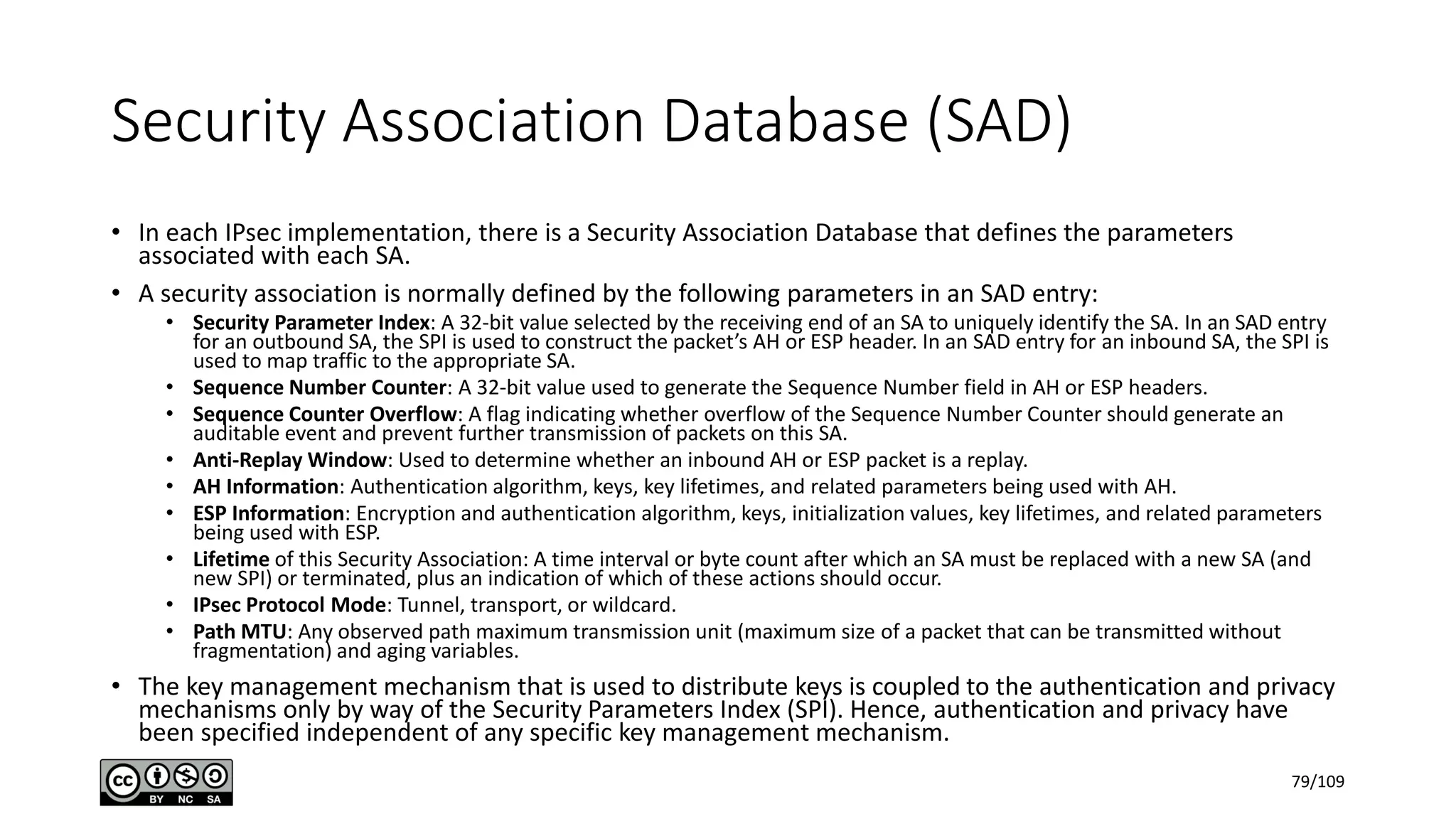 Security Association Database (SAD)
• In each IPsec implementation, there is a Security Association Database that defines the parameters
associated with each SA.
• A security association is normally defined by the following parameters in an SAD entry:
• Security Parameter Index: A 32-bit value selected by the receiving end of an SA to uniquely identify the SA. In an SAD entry
for an outbound SA, the SPI is used to construct the packet’s AH or ESP header. In an SAD entry for an inbound SA, the SPI is
used to map traffic to the appropriate SA.
• Sequence Number Counter: A 32-bit value used to generate the Sequence Number field in AH or ESP headers.
• Sequence Counter Overflow: A flag indicating whether overflow of the Sequence Number Counter should generate an
auditable event and prevent further transmission of packets on this SA.
• Anti-Replay Window: Used to determine whether an inbound AH or ESP packet is a replay.
• AH Information: Authentication algorithm, keys, key lifetimes, and related parameters being used with AH.
• ESP Information: Encryption and authentication algorithm, keys, initialization values, key lifetimes, and related parameters
being used with ESP.
• Lifetime of this Security Association: A time interval or byte count after which an SA must be replaced with a new SA (and
new SPI) or terminated, plus an indication of which of these actions should occur.
• IPsec Protocol Mode: Tunnel, transport, or wildcard.
• Path MTU: Any observed path maximum transmission unit (maximum size of a packet that can be transmitted without
fragmentation) and aging variables.
• The key management mechanism that is used to distribute keys is coupled to the authentication and privacy
mechanisms only by way of the Security Parameters Index (SPI). Hence, authentication and privacy have
been specified independent of any specific key management mechanism.
79/109
 