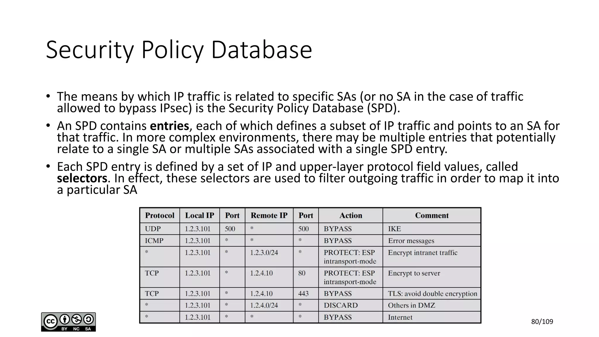Security Policy Database
• The means by which IP traffic is related to specific SAs (or no SA in the case of traffic
allowed to bypass IPsec) is the Security Policy Database (SPD).
• An SPD contains entries, each of which defines a subset of IP traffic and points to an SA for
that traffic. In more complex environments, there may be multiple entries that potentially
relate to a single SA or multiple SAs associated with a single SPD entry.
• Each SPD entry is defined by a set of IP and upper-layer protocol field values, called
selectors. In effect, these selectors are used to filter outgoing traffic in order to map it into
a particular SA
80/109
 