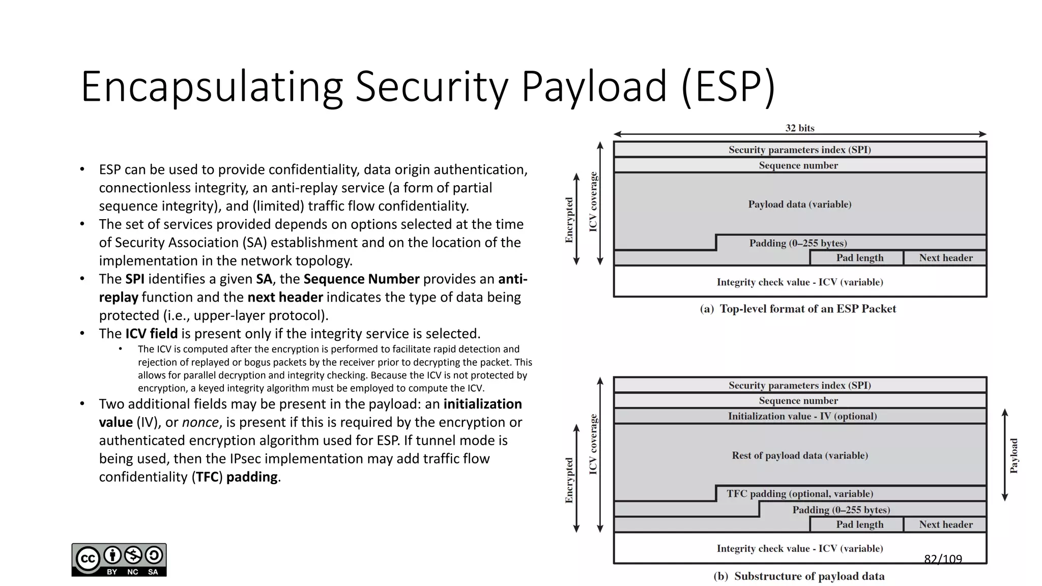 Encapsulating Security Payload (ESP)
• ESP can be used to provide confidentiality, data origin authentication,
connectionless integrity, an anti-replay service (a form of partial
sequence integrity), and (limited) traffic flow confidentiality.
• The set of services provided depends on options selected at the time
of Security Association (SA) establishment and on the location of the
implementation in the network topology.
• The SPI identifies a given SA, the Sequence Number provides an anti-
replay function and the next header indicates the type of data being
protected (i.e., upper-layer protocol).
• The ICV field is present only if the integrity service is selected.
• The ICV is computed after the encryption is performed to facilitate rapid detection and
rejection of replayed or bogus packets by the receiver prior to decrypting the packet. This
allows for parallel decryption and integrity checking. Because the ICV is not protected by
encryption, a keyed integrity algorithm must be employed to compute the ICV.
• Two additional fields may be present in the payload: an initialization
value (IV), or nonce, is present if this is required by the encryption or
authenticated encryption algorithm used for ESP. If tunnel mode is
being used, then the IPsec implementation may add traffic flow
confidentiality (TFC) padding.
82/109
 