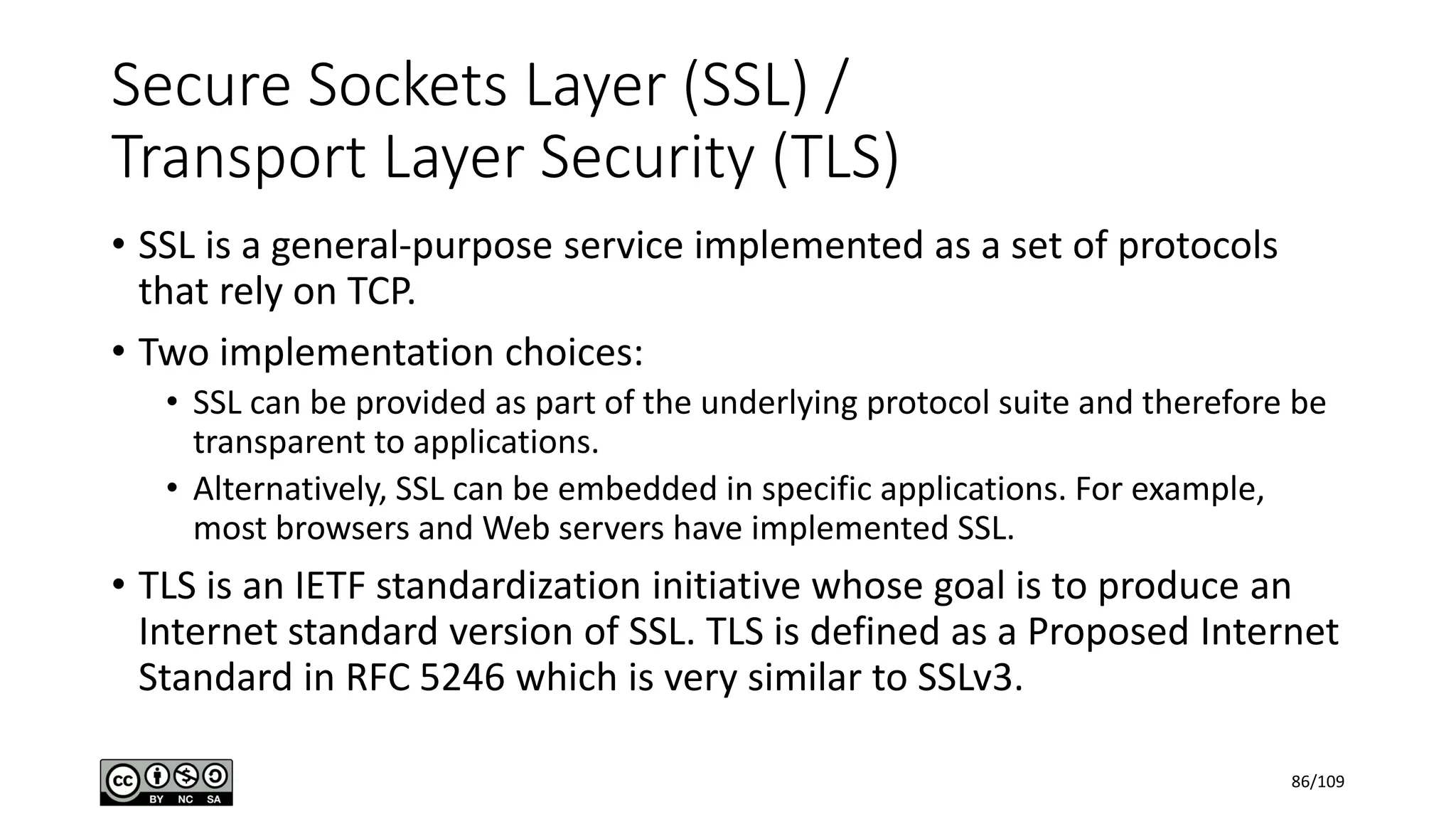 Secure Sockets Layer (SSL) /
Transport Layer Security (TLS)
• SSL is a general-purpose service implemented as a set of protocols
that rely on TCP.
• Two implementation choices:
• SSL can be provided as part of the underlying protocol suite and therefore be
transparent to applications.
• Alternatively, SSL can be embedded in specific applications. For example,
most browsers and Web servers have implemented SSL.
• TLS is an IETF standardization initiative whose goal is to produce an
Internet standard version of SSL. TLS is defined as a Proposed Internet
Standard in RFC 5246 which is very similar to SSLv3.
86/109
 