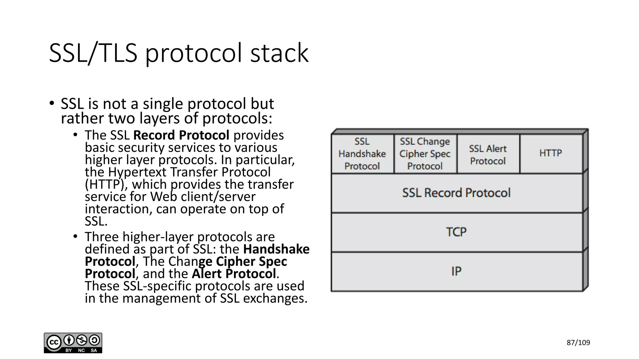 SSL/TLS protocol stack
• SSL is not a single protocol but
rather two layers of protocols:
• The SSL Record Protocol provides
basic security services to various
higher layer protocols. In particular,
the Hypertext Transfer Protocol
(HTTP), which provides the transfer
service for Web client/server
interaction, can operate on top of
SSL.
• Three higher-layer protocols are
defined as part of SSL: the Handshake
Protocol, The Change Cipher Spec
Protocol, and the Alert Protocol.
These SSL-specific protocols are used
in the management of SSL exchanges.
87/109
 