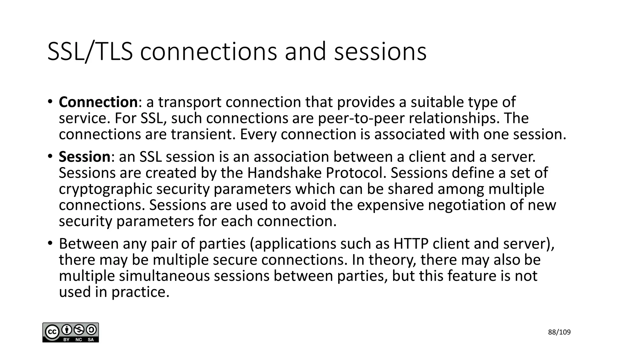 SSL/TLS connections and sessions
• Connection: a transport connection that provides a suitable type of
service. For SSL, such connections are peer-to-peer relationships. The
connections are transient. Every connection is associated with one session.
• Session: an SSL session is an association between a client and a server.
Sessions are created by the Handshake Protocol. Sessions define a set of
cryptographic security parameters which can be shared among multiple
connections. Sessions are used to avoid the expensive negotiation of new
security parameters for each connection.
• Between any pair of parties (applications such as HTTP client and server),
there may be multiple secure connections. In theory, there may also be
multiple simultaneous sessions between parties, but this feature is not
used in practice.
88/109
 